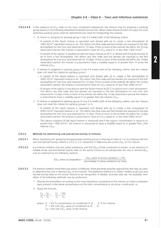 Chapter 2.6 - Class 6 - Toxic and infectious substances
2.6.2.2.4.8 In the absence of LC50 data on the toxic constituent substances, the mixture may be assigned a packing
group based on the following simplified threshold toxicity tests. When these threshold tests are used, the most
restrictive packing group shall be determined and used for transporting the mixture.
2.6.2.3
2.6.2.3.1
2.6.2.3.2
2.6.2.3.3
.1 A mixture is assigned to packing group I only if it meets both of the following criteria:
- A sample of the liquid mixture is vaporized and diluted with air to create a test atmosphere of
1000 mUm
3
vaporized mixture in air. Ten albino rats (five male and five female) are exposed to the test
atmosphere for one hour and observed for 14 days. If five or more of the animals die within the 14-day
observation period, the mixture is presumed to have an LC50 equal to or less than 1000 mf/m3
- A sample of the vapour in equilibrium with the liquid mixture at 20"C is diluted with 9 equal volumes of
air to form a test atmosphere. Ten albino rats (five male and five female) are exposed to the test
atmosphere for one hour and observed for 14 days. If five or more of the animals die within the 14-day
observation period, the mixture is presumed to have a volatility equal to or greater than 10 times the
mixture LCso.
.2 A mixture is assigned to packing group II only if it meets both of the following criteria, and the mixture
does not meet the criteria for packing group I:
- A sample of the liquid mixture is vaporized and diluted with air to create a test atmosphere of
3000 mf/m3 vaporized mixture in air. Ten albino rats (five male and five female) are exposed to the test
atmosphere for one hour and observed for 14 days. If five or more of the animals die within the 14-day
observation period, the mixture is presumed to have an LCso equal to or less than 3000 mf/m3
- A sample of the vapour in equilibrium with the liquid mixture at 20"C is used to form a test atmosphere.
Ten albino rats (five male and five female) are exposed to the test atmosphere for one hour and
observed for 14 days. If five or more of the animals die within the 14 day observation period, the mixture
is presumed to have a volatility equal to or greater than the mixture LCso.
.3 A mixture is assigned to packing group III only if it meets both of the following criteria, and the mixture
does not meet the criteria for packing groups I or II:
A sample of the liquid mixture is vaporized and diluted with air to create a test atmosphere of
5000 mf/m3 vaporized mixture in air. Ten albino rats (five male and five female) are exposed to the test
atmosphere for one hour and observed for 14 days. If five or more of the animals die within the 14-day
observation period, the mixture is presumed to have an LCso equal to or less than 5000 mf/m]
- The vapour pressure of the liquid mixture is measured and if the vapour concentration is equal to or
greater than 1000 mf/m3, the mixture is presumed to have a volatility equal to or greater than ~ the
mixture LC50. .)
Methods for determining oral and dermal toxicity of mixtures
When classifying and assigning the appropriate packing group to mixtures in class 6.1, in accordance with the
oral and dermal toxicity criteria in 2.6.2.2, it is necessary to determine the acute LDso of the mixture.
If a mixture contains only one active substance, and the LDso of that constituent is known, in the absence of
reliable acute oral and dermal toxicity data on the actual mixture to be transported, the oral or dermal LD50
may be obtained by the following method:
LD'iO value of active substance x 100
LD50 value of preparation = ---'.-"-----:-----------,-----
percentage of active substance by mass
If a mixture contains more than one active constituent, there are three possible approaches that may be used
to determine the oral or dermal LD50 of the mixture. The preferred method is to obtain reliable acute oral and
dermal toxicity data on the actual mixture to be transported. If reliable, accurate data are not available, then
either of the following methods may be performed:
.1 Classify the formulation according to the most hazardous constituent of the mixture as if that constituent
were present in the same concentration as the total concentration of all active constituents; or
.2 Apply the formula:
where: C = the % concentration of constituent A, B ... Z in the mixture;
T = the oral LDso value of constituent A, B ... Z;
TM = the oral LD50 value of the mixture.
IMDG CODE (Amdt. 33-06) 81
 