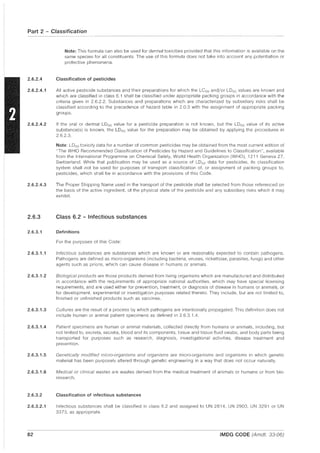 Part 2 - Classification
2.6.2.4
2.6.2.4.1
2.6.2.4.2
2.6.2.4.3
2.6.3
2.6.3.1
2.6.3.1.1
2.6.3.1.2
2.6.3.1.3
2.6.3.1.4
2.6.3.1.5
2.6.3.1.6
2.6.3.2
2.6.3.2.1
82
Note: This formula can also be used for dermal toxicities provided that this information is available on the
same species for all constituents. The use of this formula does not take into account any potentiation or
protective phenomena.
Classification of pesticides
All active pesticide substances and their preparations for which the LC50 and/or LD50 values are known and
which are classified in class 6.1 shall be classified under appropriate packing groups in accordance with the
criteria given in 2.6.2.2. Substances and preparations which are characterized by subsidiary risks shall be
classified according to the precedence of hazard table in 2.0.3 with the assignment of appropriate packing
groups.
If the oral or dermal LDso value for a pesticide preparation is not known, but the LDso value of its active
substance(s) is known, the LD50 value for the preparation may be obtained by applying the procedures in
2.6.2.3.
Note: LDso toxicity data for a number of common pesticides may be obtained from the most current edition of
"The WHO Recommended Classification of Pesticides by Hazard and Guidelines to Classification", available
from the International Programme on Chemical Safety, World Health Organization (WHO), 1211 Geneva 27,
Switzerland. While that publication may be used as a source of LD50 data for pesticides, its classification
system shall not be used for purposes of transport classification of, or assignment of packing groups to,
pesticides, which shall be in accordance with the provisions of this Code.
The Proper Shipping Name used in the transport of the pesticide shall be selected from those referenced on
the basis of the active ingredient, of the physical state of the pesticide and any subsidiary risks which it may
exhibit.
Class 6.2 - Infectious substances
Definitions
For the purposes of this Code:
Infectious substances are substances which are known or are reasonably expected to contain pathogens.
Pathogens are defined as micro-organisms (including bacteria, viruses, rickettsiae, parasites, fungi) and other
agents such as prions, which can cause disease in humans or animals.
Biological products are those products derived from living organisms which are manufactured and distributed
in accordance with the requirements of appropriate national authorities, which may have special licensing
requirements, and are used either for prevention, treatment, or diagnosis of disease in humans or animals, or
for development, experimental or investigation purposes related thereto. They include, but are not limited to,
finished or unfinished products such as vaccines.
Cultures are the result of a process by which pathogens are intentionally propagated. This definition does not
include human or animal patient specimens as defined in 2.6.3.1.4.
Patient specimens are human or animal materials, collected directly from humans or animals, including, but
not limited to, excreta, secreta, blood and its components, tissue and tissue fluid swabs, and body parts being
transported for purposes such as research, diagnosis, investigational activities, disease treatment and
prevention.
Genetically modified micro-organisms and organisms are micro-organisms and organisms in which genetic
material has been purposely altered through genetic engineering in a way that does not occur naturally.
Medical or clinical wastes are wastes derived from the medical treatment of animals or humans or from bio-
research.
Classification of infectious substances
Infectious substances shall be classified in class 6.2 and assigned to UN 2814, UN 2900, UN 3291 or UN
3373, as appropriate.
IMDG CODE (Amdt. 33-06)
 