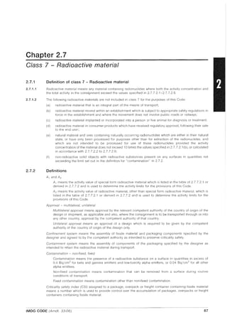 Chapter 2.7
Class 7 - Radioactive material
2.7.1
2.7.1.1
2.7.1.2
2.7.2
Definition of class 7 - Radioactive material
Radioactive material means any material containing radionuclides where both the activity concentration and
the total activity in the consignment exceed the values specified in 2.7.7,2,1-2.7.7.2,6,
The following radioactive materials are not included in class 7 for the purposes of this Code:
(a) radioactive material that is an integral part of the means of transport;
(b) radioactive material moved within an establishment which is subject to appropriate safety regulations in
force in the establishment and where the movement does not involve public roads or railways;
(c) radioactive material implanted or incorporated into a person or live animal for diagnosis or treatment;
(d) radioactive material in consumer products which have received regulatory approval, following their sale
to the end user;
(e) natural material and ores containing naturally occurring radionuclides which are either in their natural
state, or have only been processed for purposes other than for extraction of the radionuclides, and
which are not intended to be processed for use of these radionuclides provided the activity
concentration of the material does not exceed 10 times the values specified in 2.7.7,2,1 (b), or calculated
in accordance with 2,7.7.2.2 to 2.7.7.2,6;
(f) non-radioactive solid objects with radioactive substances present on any surfaces in quantities not
exceeding the limit set out in the definition for "contamination" in 2.7.2,
Definitions
A1 and A2
A1 means the activity value of special form radioactive material which is listed in the table of 2,7.7.2.1 or
derived in 2.7.7,2 and is used to determine the activity limits for the provisions of this Code,
A2 means the activity value of radioactive material, other than special form radioactive material, which is
listed in the table of 2.7,7,2,1 or derived in 2.7.7,2 and is used to determine the activity limits for the
provisions of this Code.
Approval - multilateral, unilateral
Multilateral approval means approval by the relevant competent authority of the country of origin of the
design or shipment, as applicable and also, where the consignment is to be transported through or into
any other country, approval by the competent authority of that country.
Unilateral approval means an approval of a design which is required to be given by the competent
authority of the country of origin of the design only.
Confinement system means the assembly of fissile material and packaging components specified by the
designer and agreed to by the competent authority as intended to preserve criticality safety,
Containment system means the assembly of components of the packaging specified by the designer as
intended to retain the radioactive material during transport,
Contamination - non-fixed, fixed
Contamination means the presence of a radioactive substance on a surface in quantities in excess of
0.4 Bq/cm 2
for beta and gamma emitters and low-toxicity alpha emitters, or 0,04 Bq/cm2
for all other
alpha emitters,
Non-fixed contamination means contamination that can be removed from a surface during routine
conditions of transport.
Fixed contamination means contamination other than non·fixed contamination.
Criticality safety index (CSI) assigned to a package, overpack or freight container containing fissile material
means a number which is used to provide control over the accumulation of packages, overpacks or freight
containers containing fissile material,
IMDG CODE (Amdt. 33-06) 87
 