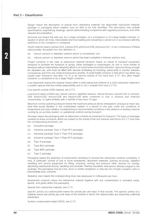 Part 2 - Classification
88
Oesign means the description of special form radioactive material, low dispersible radioactive material,
package or packaging which enables such an item to be fully identified. The description may include
specifications, engineering drawings, reports demonstrating compliance with regulatory provisions, and other
relevant documentation.
Exclusive use means the sole use, by a single consignor, of a conveyance or of a large freight container, in
respect of which all initial, intermediate and final loading and unloading is carried out in accordance with the
directions of the consignor or consignee.
Fissile material means uranium-233. uranium-235, plutonium-239, plutonium-241, or any combination of these
radionuclides. Excepted from this definition is:
(a) natural uranium or depleted uranium which is unirradiated, and
(b) natural uranium or depleted uranium which has been irradiated in thermal reactors only.
Freight container in the case of radioactive material transport means an article of transport equipment
designed to facilitate the transport of goods, either packaged or unpackaged, by one or more modes of
transport without intermediate reloading which is of a permanent enclosed character, rigid and strong enough
for repeated use, and must be fitted with devices facilitating its handling, particularly in transfer between
conveyances and from one mode of transport to another. A small freight container is that which has either any
overall outer dimension less than 1.5 m or an internal volume of not more than 3 m3
. Any other freight
container is considered to be a large freight container.
Low dispersible radIOactive material means either a solid radioactive material or a solid radioactive material in
a sealed capsule that has limited dispersibility and is not in powder form (see 2.7.10).
Low specific activity (LSA) material, see 2.7.3.
Low-toxicity alpha emitters are: natural uranium; depleted uranium; natural thorium; uranium-235 or uranium-
238; thorium-232; thorium-228 and thorium-230 when contained in ores or phYSical and chemical
concentrates; or alpha emitters with a half-life of less than 10 days.
Maximum normal operating pressure means the maximum pressure above atmospheric pressure at mean sea-
level that would develop in the containment system in a period of one year under the conditions of
temperature and solar radiation corresponding to environmental conditions in the absence of venting, external
cooling by an ancillary system, or operational controls during transport.
Package means the packaging with its radioactive contents as presented for transport. The types of packages
covered by these provisions, which are subject to the activity limits and material restrictions of 2.7.7 and meet
the corresponding provisions, are:
(a) Excepted package;
(b) Industrial package Type 1 (Type IP-1 package);
(c) Industrial package Type 2 (Type IP-2 package);
(d) Industrial package Type 3 (Type IP-3 package);
(e) Type A package;
(f) Type B(U) package;
(g) Type B(M) package;
(h) Type C package.
Packaging means the assembly of components necessary to enclose the radioactive contents completely. It
may, in particular, consist of one or more receptacles, absorbent materials, spacing structures, radiation
shielding and service equipment for filling, emptying, venting and pressure relief; devices for cooling,
absorbing mechanical shocks, handling and tie-down, thermal insulation; and service devices integral to the
package. The packaging may be a box, drum or similar receptacle, or may also be a freight container, tank or
intermediate bulk container.
Radiation level means the corresponding dose rate expressed in millisieverts per hour.
Radioactive contents means the radioactive material together with any contaminated or activated solids,
liquids, and gases within the packaging.
Special form radioactive material, see 2.7.4.
Specific activity of a radionuclide means the activity per unit mass of that nuclide. The specific activity of a
material means the activity per unit mass of the material in which the radionuclides are essentially uniformly
distributed.
Surface contaminated object (SeO), see 2.7.5.
IMDG CODE (Amdt. 33-06)
 