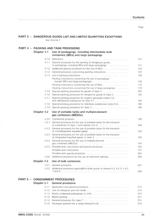 PART 3 - DANGEROUS GOODS LIST AND LIMITED QUANTITIES EXCEPTIONS
See Volume 2
PART 4 - PACKING AND TANK PROVISIONS
Chapter 4.1
4.1.0
4.1.1
4.1.2
4.1.3
4.1.4
Use of packagings, including intermediate bulk
containers (IBCs) and large packagings
Definitions.
General provisions for the packing of dangerous goods,
in packagings, including IBCs and large packagings .
Additional general provisions for the use of IBCs ....
General provisions concerning packing instructions ........... .
List of packing instructions ..
Packing instructions concerning the use of packagings
(except IBCs and large packagings) ..
Packing instructions concerning the use of IBCs
Packing instructions concerning the use of large packagings
4.1.5 Special packing provisions for goods of class 1.
4.1.6 Special packing provisions for dangerous goods of class 2 ..
4.1.7 Special packing provisions for organic peroxides (class 5.2)
and self-reactive substances of class 4.1
4.1.8 Special packing provisions for infectious substances (class 6.2).
4.1.9 Special packing provisions for class 7 .
Chapter 4.2 Use of portable tanks and multiple-element
gas containers (MEGCs)
4.2.0 Transitional provision.
4.2.1 General provisions for the use of portable tanks for the transport
of substances of class 1 and classes 3 to 9.
4.2.2 General provisions for the use of portable tanks for the transport
of non-refrigerated liquefied gases.
4.2.3 General provisions for the use of portable tanks for the transport
of refrigerated liquefied gases of class 2
4.2.4 General provisions for the use of multiple-element
gas containers (MEGCs)
4.2.5 Portable tank instructions and special provisions.
Portable tank instructions
Portable tank special provisions . ........ .
4.2.6 Additional provisions for the use of road tank vehicles.
Chapter 4.3 Use of bulk containers
4.3.1
4.3.2
General provisions.
Additional provisions applicable to bulk goods of classes 4.2, 4.3, 5.1, 6.2,
7 and 8 ...
PART 5 - CONSIGNMENT PROCEDURES
Chapter 5.1
5.1.1
5.1.2
5.1.3
5.1.4
General provisions
Application and general provisions.
Use of overpacks and unit loads.
Empty uncleaned packagings or units ............ .
Mixed packing.
5.1.5 General provisions for class 7 .............. .
5.1.6 Packages packed into a cargo transport unit.
IMDG CODE (Amdt. 33-06)
Contents
Page
121
121
124
125
128
128
175
179
181
183
184
186
186
188
188
192
193
194
195
197
204
206
207
208
213
213
213
214
214
216
vii
 