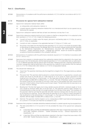 Part 2 - Classification
2.7.3.5
2.7.4
2.7.4.1
2.7.4.2
2.7.4.3
2.7.4.4
2.7.4.5
2.7.4.6
90
Demonstration of compliance with the performance standards in 2.7.3.4 shall be in accordance with 6.4.12.1
and 6.4.12.2.
Provisions for special form radioactive material
Special form radioactive material means either:
(a) an indispersible solid radioactive material; or
(b) a sealed capsule containing radioactive material that is so manufactured that it can be opened only by
destroying the capsule.
Special form radioactive material shall have at least one dimension not less than 5 mm
Special form radioactive material shall be of such a nature or shall be so designed that, if it is subjected to the
tests specified in 2.7.4.4-2.7.4.8, it meets the following provisions:
(a) it would not break or shatter under the impact, percussion and bending tests in 2.7.4.5(a), (b) and (c)
and 2.7.4.6(a), as applicable;
(b) it would not melt or disperse in the applicable heat test 2.7.4.5(d) or 2.7.4.6(b); and
(c) the activity in the water from the leaching tests specified in 2.7.4.7 and 2.7.4.8 would not exceed 2 kBq;
or alternatively for sealed sources, the leakage rate for the volumetric leakage assessment test specified
in the International Organization for Standardization document ISO 9978:1992(E) "Radiation
Protection - Sealed radioactive sources Leakage test methods" would not exceed the applicable
acceptance threshold acceptable to the competent authority.
Demonstration of compliance with the performance standards required in 2.7.4.2 shall be in accordance with
6.4.12.1 and 6.4.12.2.
Specimens that comprise or simulate special form radioactive material shall be subjected to the impact test,
the percussion test, the bending test, and the heat test specified in 2.7.4.5 or alternative tests as authorized in
2.7.4.6. A different specimen may be used for each of the tests. Following each test, a leaching assessment or
volumetric leakage test shall be performed on the specimen by a method no less sensitive than the methods
given in 2.7.4.7 for indispersible solid material or 2.7.4.8 for encapsulated material.
The relevant test methods are:
(a) Impact test: The specimen shall drop onto the target from a height of 9 m. The target shall be as defined
in 6.4.14.
(b) Percussion test: The specimen shall be placed on a sheet of lead which is supported by a smooth solid
surface and struck by the flat face of a mild steel bar so as to cause an impact equivalent to that
resulting from a free drop of 1.4 kg through 1 m. The lower part of the bar shall be 25 mm in diameter
with the edges rounded off to a radius of (3.0 ± 0.3) mm. The lead, of hardness number 3.5 to 4.5 on
the Vickers scale and not more than 25 mm thick, shall cover an area greater than that covered by the
specimen. A fresh surface of lead shall be used for each impact. The bar shall strike the specimen so as
to cause maximum damage.
(c) Bending test: The test shall apply only to long, slender sources with both a minimum length of 10 cm
and a length to minimum width ratio of not less than 10. The specimen shall be rigidly clamped in a
horizontal position so that one half of its length protrudes from the face of the clamp. The orientation of
the specimen shall be such that the specimen will suffer maximum damage when its free end is struck
by the flat face of a steel bar. The bar shall strike the specimen so as to cause an impact equivalent to
that resulting from a free vertical drop of 1.4 kg through 1 m. The lower part of the bar shall be 25 mm in
diameter with the edges rounded off to a radius of (30 ± 0.3) mm.
(d) Heat test: The specimen shall be heated in air to a temperature of 800"C and held at that temperature
for a period of 10 minutes and shall then be allowed to cool.
Specimens that comprise or simulate radioactive material enclosed in a sealed capsule may be excepted from:
(a) The tests prescribed in 2.7.4.5 (a) and 2.7.4.5 (b) provided the mass of the special form radioactive
material
(i) is less than 200 9 and they are alternatively subjected to the class 4 impact test prescribed in ISO
2919: 1999 "Radiation protection - Sealed radioactive sources - General requirements and
classification"; or
(ii) is less than 500 g and they are alternatively subjected to the class 5 impact test prescribed in ISO
2919: 1980 "Sealed Radioactive Sources - Classification"; and
IMDG CODE (Amdt. 33-06)
 