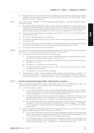 2.7.4.7
2.7.4.8
2.7.5
Chapter 2.7 - Class 7 - Radioactive material
(b) the test prescribed in 2.7.4.5(d) provided they are alternatively subjected to the class 6 temperature test
specified in the International Organization for Standardization document ISO 2919:1980(E) "Sealed
radioactive sources - Classification".
For specimens which comprise or simulate indispersible solid material, a leaching assessment shall be
performed as follows:
(a) The specimen shall be immersed for 7 days in water at ambient temperature. The volume of water to be
used in the test shall be sufficient to ensure that at the end of the 7-day test period the free volume of the
unabsorbed and unreacted water remaining shall be at least 10% of the volume of the solid test sample
itself. The water shall have an initial pH of 6-8 and a maximum conductivity of 1 mS/m at 20"C.
(b) The water with specimen shall then be heated to a temperature of (50 ± 5)"C and maintained at this
temperature for 4 hours.
(c) The activity of the water shall then be determined.
(d) The specimen shall then be kept for at least 7 days in still air at not less than 30
n
C and relative humidity
not less than 90%.
(e) The specimen shall then be immersed in water of the same specification as in (a) above and the water
with the specimen heated to (50 ± 5tC and maintained at this temperature for 4 hours.
(f) The activity of the water shall then be determined.
For specimens which comprise or simulate radioactive material enclosed in a sealed capsule, either a leaching
assessment or a volumetric leakage assessment shall be performed as follows:
(a) The leaching assessment shall consist of the following steps:
(i) The specimen shall be immersed in water at ambient temperature. The water shall have an initial
pH of 6-8 with a maximum conductivity of 1 mS/m at 20°C.
(ii) The water and specimen shall be heated to a temperature of (50 ± 5)'C and maintained at this
temperature for 4 hours.
(iii) The activity of the water shall then be determined.
(iv) The specimen shall then be kept for at least 7 days in still air at not less than 30"C and relative
humidity of not less than 90%.
(v) The process in (i), (ii) and (iii) shall be repeated.
(b) The alternative volumetric leakage assessment shall comprise any of the tests prescribed in the
International Organization for Standardization document ISO 9978: 1992(E), "Radiation Protection -
Sealed radioactive sources - Leakage test methods", which are acceptable to the competent authority.
Surface contaminated object (SCQ), determination of groups
Surface contaminated object (Seo) means a solid object which is not itself radioactive but which has
radioactive material distributed on its surfaces. SCO is classified in one of two groups:
(a) SCO-I A solid object on which:
(i) the non-fixed contamination on the accessible surface averaged over 300 cm2
(or the area of the
surface if less than 300 cm 2
) does not exceed 4 Bq/cm2
for beta and gamma emitters and low-
toxicity alpha emitters, or 0.4 Bq/cm
2
for all other alpha emitters; and
(ii) the fixed contamination on the accessible surface averaged over 300 cm2
(or the area of the
surface if less than 300 cm 2
) does not exceed 4 x 104
Bq/cm 2
for beta and gamma emitters and
low-toxicity alpha emitters, or 4 x 103
Bq/cm2
for all other alpha emitters; and
(iii) the non-fixed contamination plus the fixed contamination on the inaccessible surface averaged
over 300 cm
2
(or the area of the surface if less than 300 cm
2
) does not exceed 4 x 10
4
Bq/cm
2
for beta and gamma emitters and low-toxicity alpha emitters, or 4 x 10
3
Bq/cm2
for all other
alpha emitters.
(b) SCO-II: A solid object on which either the fixed or non-fixed contamination on the surface exceeds the
applicable limits specified for SCO-I in (a) above and on which:
(i) the non-fixed contamination on the accessible surface averaged over 300 cm
2
(or the area of the
surface if less than 300 cm2
) does not exceed 400 Bq/cm 2
for beta and gamma emitters and low-
toxicity alpha emitters, or 40 Bq/cm 2
for all other alpha emitters; and
(ii) the fixed contamination on the accessible surface, averaged over 300 cm
2
(or the area of the
surface if less than 300 cm2
) does not exceed 8 x 105
Bq/cm2
for beta and gamma emitters and
low-toxicity alpha emitters, or 8 x 10
4
Bq/cm
2
for all other alpha emitters; and
IMDG CODE (Amdt. 33-06) 91
 