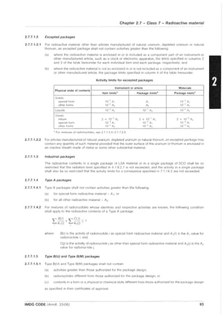 Chapter 2.7 - Class 7 - Radioactive material
2.7.7.1.2 Excepted packages
2.7.7.1.2.1 For radioactive material other than articles manufactured of natural uranium, depleted uranium or natural
thorium, an excepted package shall not contain activities greater than the following:
(a) where the radioactive material is enclosed in or is included as a component part of an instrument or
other manufactured article, such as a clock or electronic apparatus, the limits specified in columns 2
and 3 of the table hereunder for each individual item and each package, respectively: and
(b) where the radioactive material is not so enclosed in or is not included as a component of an instrument
or other manufactured article, the package limits specified in column 4 of the table hereunder
Activity limits for excepted packages
Instrument or article Materials
Physical state of contents
Item limitsa Package limits
a
Package limits
a
Solids:
special form 10-" A, A, 10<' A,
other forms 10-2 A2 A2 10<1 A2
Liquids 10-3 A2 10-1
A2 10-" A2
Gases:
tritium 2 x 10~2 A2 2 X 10- 1 A2 2 x 10~2 A2
special form 10-3
A, 10-2
A I lO<J A,
other forms 10~3 A2 10- 2
A2 10,,3 A2
8 For mixtures of radionuclides, see 2.7.7,2A-2.7.726
2.7.7.1.2.2 For articles manufactured of natural uranium, depleted uranium or natural thorium, an excepted package may
contain any quantity of such material provided that the outer surface of the uranium or thorium is enclosed in
an inactive sheath made of metal or some other substantial material.
2.7.7.1.3 Industrial packages
The radioactive contents in a Single package of LSA material or in a single package of SCQ shall be so
restricted that the radiation level specified in 4.1.9.2.1 is not exceeded, and the activity in a single package
shall also be so restricted that the activity limits for a conveyance specified in 7.1.14.2 are not exceeded.
2.7.7.1.4 Type A packages
2.7.7.1.4.1 Type A packages shall not contain activities greater than the following:
(a) for special form radioactive material - A,; or
(b) for all other radioactive material - A 2 .
2.7.7.1.4.2 For mixtures of radionuclides whose identities and respective activities are known, the following condition
shall apply to the radioactive contents of a Type A package:
where: B(i) is the activity of radionuclide i as special form radioactive material and A,(i) is the A, value for
radionuclide i; and
C(j) is the activity of radionuclide j as other than special form radioactive material and A2(j) is the A2
value for radionuclide j.
2.7.7.1.5 Type B(U) and Type B(M) packages
2.7.7.1.5.1 Type 8(U) and Type 8(M) packages shall not contain:
(a) activities greater than those authorized for the package design,
(b) radionuclides different from those authorized for the package design, or
(c) contents in a form or a physical or chemical state different from those authorized for the package design
as specified in their certificates of approval.
IMDG CODE (Amdt. 33-06) 93
 