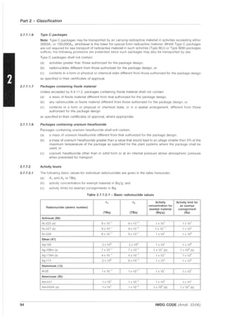 Part 2 - Classification
2.7.7.1.6
2.7.7.1.7
2.7.7.1.8
2.7.7.2
2.7.7.2.1
94
Type C packages
Note: Type C packages may be transported by air carrying radioactive material in activities exceeding either
3000A , or 100,OOOA2 , whichever is the lower for special form radioactive material. Whilst Type C packages
are not required for sea transport of radioactive material in such activities (Type B(U) or Type B(M) packages
suffice), the following provisions are presented since such packages may also be transported by sea.
Type C packages shall not contain:
(a) activities greater than those authorized for the package design,
(b) radionuclides different from those authorized for the package design, or
(c) contents in a form or physical or chemical state different from those authorized for the package design
as specified in their certificates of approval.
Packages containing fissile material
Unless excepted by 6.4.11.2, packages containing fissile material shall not contain
(a) a mass of fissile material different from that authorized for the package design,
(b) any radionuclide or fissile material different from those authorized for the package design, or
(c) contents in a form or physical or chemical state, or in a spatial arrangement, different from those
authorized for the package design
as specified in their certificates of approval, where appropriate.
Packages containing uranium hexafluoride
Packages containing uranium hexafluoride shall not contain:
(a) a mass of uranium hexafluoride different from that authorized for the package design;
(b) a mass of uranium hexafluoride greater than a value that would lead to an ullage smaller than 5% at the
maximum temperature of the package as specified for the plant systems where the package shall be
used; or
(c) uranium hexafluoride other than in solid form or at an internal pressure above atmospheric pressure
when presented for transport.
Activity levels
The following basic values for individual radionuclides are given in the table hereunder:
(a) A, and A2 in TBq;
(b) activity concentration for exempt material in Bq/g; and
(c) activity limits for exempt consignments in Bq.
Table 2.7.7.2.1 - Basic radionuclide values
A, A2 Activity Activity limit for
Radionuclide (atomic number)
concentration for an exempt
exempt material consignment
(TBq) (TBq) (Bq/g) (Bq)
Actinium (89)
Ac-225 (a) 8 x 10" 6 x 10'3 1 x 10' 1 X 10"
Ac-227 (a) 9 xi 0" 9 X 10'5 1 X 10" 1 X 103
Ac-228 6 x 10" 5 X 10" 1 X 10' 1 x 10"
Silver (47)
Ag-105 2 xi 0° 2 xi 0° 1 xi 02
1 X 106
Ag-108m (a) 7 x 10" 7 X 10" 1 X 10' (b) 1x106(b)
Ag-110m (a) 4 x 10" 4 X 10" 1 X 10' 1 xi 06
Ag-111 2 x 10° 6 X 10" 1 X 103
1 X 106
Aluminium (13)
AI-26 1 x 10" 1 X 10" 1 X 10' 1 x 10"
Americium (95)
Am-241 1 x 10' 1 x 10'3 1 x 10° 1 x 10"
Am-242m (a) 1 x 10' 1 X 10'3 1 x 10° (b) 1 x 104
(Lj)
IMDG CODE (Amdt. 33,06)
 
