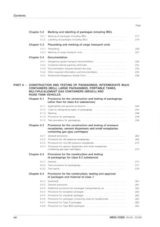 Contents
Chapter 5.2 Marking and labelling of packages including IBCs
5.2.1
5.2.2
Marking of packages including IBCs .
Labelling of packages including IBCs.
Chapter 5.3 Placarding and marking of cargo transport units
5.3.1 Placarding.
5.3.2 Marking of cargo transport units
Chapter 5.4 Documentation
5.4.1 Dangerous goods transport documentation
5.4.2 Container/vehicle packing certificate.
5.4.3 Documentation required aboard the ship ..
5.4.4 Other required information and documentation
5.4.5 Multimodal Dangerous Goods Form.
PART 6 - CONSTRUCTION AND TESTING OF PACKAGINGS, INTERMEDIATE BULK
CONTAINERS (IBCs), LARGE PACKAGINGS, PORTABLE TANKS,
MULTIPLE-ELEMENT GAS CONTAINERS (MEGCs) AND
ROAD TANK VEHICLES
Chapter 6.1 Provisions for the construction and testing of packagings
(other than for class 6.2 substances)
6.1.1 Applicability and general provisions ...... . . . . . . .
6.1.2 Code for designating types of packagings ..
6.1.3 Marking.
6.1.4 Provisions for packagings
6.1.5 Test provisions for packagings.
Chapter 6.2 Provisions for the construction and testing of pressure
receptacles, aerosol dispensers and small receptacles
containing gas (gas cartridges)
6.2.1
6.2.2
6.2.3
General provisions ...................... .
Provisions for UN pressure receptacles ...... .
Provisions for non-UN pressure receptacles ....... .
6.2.4 Provisions for aerosol dispensers and small receptacles
containing gas (gas cartridges) ........................ .
Chapter 6.3 Provisions for the construction and testing
of packagings for class 6.2 substances
6.3.1
6.3.2
6.3.3
General ............................................... .
Test provisions for packagings........... .
Test report.
Chapter 6.4 Provisions for the construction, testing and approval
of packages and material of class 7
6.4.1 [reserved]
6.4.2 General provisions .............. .
6.4.3 Additional provisions for packages transported by air.
6.4.4 Provisions for excepted packages .
6.4.5 Provisions for industrial packages ...... .
6.4.6 Provisions for packages containing uranium hexafluoride.
6.4.7 Provisions for Type A packages.
6.4.8 Provisions for Type B(U) packages.
Page
217
219
226
227
230
234
235
235
236
243
244
246
248
256
262
265
275
275
277
277
279
281
281
282
282
282
283
283
284
viii IMDG CODE (Amdt. 33-06)
 