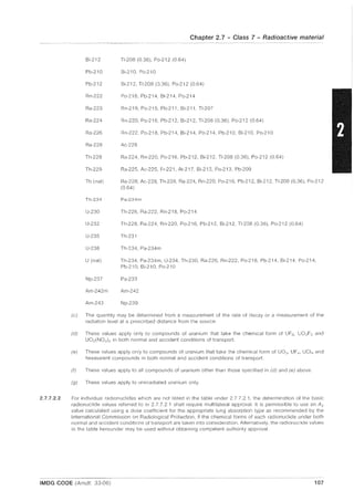 2.7.7.2.2
Bi-212
Pb-210
Pb-212
Rn-222
Ra-223
Ra-224
Ra-226
Ra-22S
Th-22S
Th-229
Th (nat)
Th-234
U-230
U-232
U-235
U-23S
U (nat)
Np-237
Am-242m
Am-243
Chapter 2.7 - Class 7 - Radioactive material
TI-20S (0.36), Po-212 (0.64)
Bi-210, Po-210
Bi-212, TI-20S (0.36), Po-212 (064)
Po-21S, Pb-214, Bi-214, Po-214
Rn-219, Po-215, Pb-211, Bi-211, TI-207
Rn-220, Po-216, Pb-212, Bi-212, TI-20S (0.36), Po-212 (064)
Rn-222, Po-21S, Pb-214, Bi-214, Po-214, Pb-210, Bi-210, Po-210
Ac-228
Ra-224, Rn-220, Po-216, Pb-212, Bi-212, TI-208 (0.36), Po-212 (0.64)
Ra-225, Ac-225, Fr-221, At-217, Bi-213, Po-213, Pb-209
Ra-22S, Ac-228, Th-22S, Ra-224, Rn-220, Po-216, Pb-212, Bi-212, TI-20S (0.36), Po-212
(0.64)
Pa-234m
Th-226, Ra-222, Rn-21S, Po-214
Th-22S, Ra-224, Rn-220, Po-216, Pb-212, Bi-212, TI-20S (0.36), Po-212 (0.64)
Th-231
Th-234, Pa-234m
Th-234, Pa-234m, U-234, Th-230, Ra-226, Rn-222, Po-218, Pb-214, Bi-214, Po-214,
Pb-210, Bi-210, Po-210
Pa-233
Am-242
Np-239
(c) The quantity may be determined from a measurement of the rate of decay or a measurement of the
radiation level at a prescribed distance from the source.
(d) These values apply only to compounds of uranium that take the chemical form of UF6 , U02 F2 and
U02(NO:J b in both normal and accident conditions of transport.
(e) These values apply only to compounds of uranium that take the chemical form of U03 , UF~, UCI~ and
hexavalent compounds in both normal and accident conditions of transport.
(f) These values apply to all compounds of uranium other than those specified in (d) and (e) above
(g) These values apply to unirradiated uranium only.
For individual radionuclides which are not listed in the table under 2.7.7.2.1, the determination of the basic
radionuclide values referred to in 2.7.7,2.1 shall require multilateral approval. It is permissible to use an A2
value calculated using a dose coefficient for the appropriate lung absorption type as recommended by the
International Commission on Radiological Protection, if the chemical forms of each radionuclide under both
normal and accident conditions of transport are taken into consideration. Alternatively, the radionuclide values
in the table hereunder may be used without obtaining competent authority approval.
IMDG CODE (Amdt. 33-06) 107
 