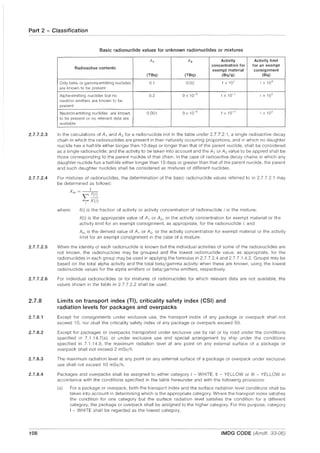 Part 2 - Classification
2.7.7.2.3
2.7.7.2.4
2.7.7.2.5
2.7.7.2.6
2.7.8
2.7.8.1
2.7.8.2
2.7.8.3
2.7.8.4
108
Basic radionuclide values for unknown radionuclides or mixtures
A, A2 Activity Activity limit
Radioactive contents
concentration for for an exempt
exempt material consignment
(TBq) (TBq) (Bq/g) (Bq)
Only beta· or gamma·emitting nuclides 0.1 0.02 1 x 10' 1 x 1O~
are known to be present
Alpha·emitting nuclides but no 0.2 9 x 10-5
1 X 10-1
1 x 103
neutron emitters are known to be
present
Neutron·emitting nuclides are known 0.001 9 x 10-5 1 X 10- 1
1 X 103
to be present or no relevant data are
available
In the calculations of A, and A2 for a radionuclide not in the table under 2.7.7.2.1, a single radioactive decay
chain in which the radionuclides are present in their naturally occurring proportions, and in which no daughter
nuclide has a half-life either longer than 10 days or longer than that of the parent nuclide, shall be considered
as a single radionuclide; and the activity to be taken into account and the A, or A2 value to be applied shall be
those corresponding to the parent nuclide of that chain. In the case of radioactive decay chains in which any
daughter nuclide has a half-life either longer than 10 days or greater than that of the parent nuclide, the parent
and such daughter nuclides shall be considered as mixtures of different nuclides.
For mixtures of radionuclides, the determination of the basic radionuclide values referred to in 2.7.7.2.1 may
be determined as follows:
X - 1
m ----rr))
where:
~ XU)
f(i) is the fraction of activity or activity concentration of radionuclide i in the mixture;
Xli) is the appropriate value of A, or A2 , or the activity concentration for exempt material or the
activity limit for an exempt consignment, as appropriate, for the radionuclide i; and
Xrn is the derived value of A, or A2 , or the activity concentration for exempt material or the activity
limit for an exempt consignment in the case of a mixture.
When the identity of each radionuclide is known but the individual activities of some of the radionuclides are
not known, the radionuclides may be grouped and the lowest radionuclide value, as appropriate, for the
radionuclides in each group may be used in applying the formulas in 2.7.7.2.4 and 2.7.7.1.4.2. Groups may be
based on the total alpha activity and the total beta/gamma activity when these are known, using the lowest
radionuclide values for the alpha emitters or beta/gamma emitters, respectively.
For individual radionuclides or for mixtures of radionuclides for which relevant data are not available, the
values shown in the table in 2.7.7.2.2 shall be used.
Limits on transport index (TI), criticality safety index (CSI) and
radiation levels for packages and overpacks
Except for consignments under exclusive use, the transport index of any package or overpack shall not
exceed 10, nor shall the criticality safety index of any package or overpack exceed 50.
Except for packages or overpacks transported under exclusive use by rail or by road under the conditions
specified in 7.1.14.7(a), or under exclusive use and special arrangement by ship under the conditions
specified in 7.1.14.9, the maximum radiation level at any point on any external surface of a package or
overpack shall not exceed 2 mSv/h.
The maximum radiation level at any point on any external surface of a package or overpack under exclusive
use shall not exceed 10 mSv/h.
Packages and overpacks shall be assigned to either category I - WHITE, II - YELLOW or III - YELLOW in
accordance with the conditions specified in the table hereunder and with the following provisions:
(a) For a package or overpack, both the transport index and the surface radiation level conditions shall be
taken into account in determining which is the appropriate category. Where the transport index satisfies
the condition for one category but the surface radiation level satisfies the condition for a different
category, the package or overpack shall be assigned to the higher category. For this purpose, category
I - WHITE shall be regarded as the lowest category.
IMDG CODE (Amdt. 33-06)
 
