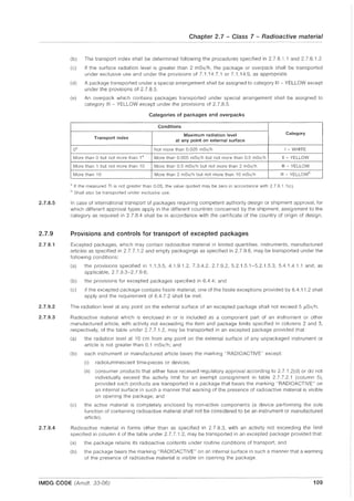 2.7.8.5
2.7.9
2.7.9.1
2.7.9.2
2.7.9.3
2.7.9.4
Chapter 2.7 - Class 7 - Radioactive material
(b) The transport index shall be determined following the procedures specified in 2.7.6.1.1 and 2.7.6.1.2.
(c) If the surface radiation level is greater than 2 mSv/h, the package or overpack shall be transported
under exclusive use and under the provisions of 7.1.14.7.1 or 7.1.14.9, as appropriate.
(d) A package transported under a special arrangement shall be assigned to category III - YELLOW except
under the provisions of 2.7.8.5.
(e) An overpack which contains packages transported under special arrangement shall be assigned to
category III - YELLOW except under the provisions of 2.7.8.5.
Categories of packages and overpacks
Conditions
Maximum radiation level Category
Transport index
at any point on external surface
0" Not more than 0.005 mSv/h I WHITE
More than 0 but not more than 1a More than 0.005 mSv/h but not more than 0.5 mSv/h II - YELLOW
More than 1 but not more than 10 More than 0.5 mSv/h but not more than 2 mSv/h III - YELLOW
More than 10 More than 2 mSv/h but not more than 10 mSv/h III - YELLOW"
a If the measured TI is not greater than 0.05, the value quoted may be zero in accordance with 2.7.6.1.1 (c).
" Shall also be transported under exclusive use.
In case of international transport of packages requiring competent authority design or shipment approval, for
which different approval types apply in the different countries concerned by the shipment, aSSignment to the
category as required in 2.7.8.4 shall be in accordance with the certificate of the country of origin of design.
Provisions and controls for transport of excepted packages
Excepted packages, which may contain radioactive material in limited quantities, instruments, manufactured
articles as specified in 2.7.7.1.2 and empty packagings as specified in 2.7.9.6, may be transported under the
following conditions:
(a) the provisions specified in 1.1.3.5, 4.1.9.1.2, 7.3.4.2, 2.7.9.2, 5.2.1.5.1-5.2.1.5.3, 5.4.1.4.1.1 and, as
applicable, 2.7.9.3-2.7.9.6;
(b) the provisions for excepted packages specified in 6.4.4; and
(c) if the excepted package contains fissile material, one of the fissile exceptions provided by 6.4.11.2 shall
apply and the requirement of 6.4.7.2 shall be met.
The radiation level at any point on the external surface of an excepted package shall not exceed 5 IlSv/h.
Radioactive material which is enclosed in or is included as a component part of an instrument or other
manufactured article, with activity not exceeding the item and package limits specified in columns 2 and 3,
respectively, of the table under 2.7.7.1.2, may be transported in an excepted package provided that:
(a) the radiation level at 10 cm from any point on the external surface of any unpackaged instrument or
article is not greater than 0.1 mSv/h; and
(b) each instrument or manufactured article bears the marking "RADIOACTIVE" except:
(i) radioluminescent time-pieces or devices;
(ii) consumer products that either have received regulatory approval according to 2.7.1.2(d) or do not
individually exceed the activity limit for an exempt consignment in table 2.7.7.2.1 (column 5),
provided such products are transported in a package that bears the marking "RADIOACTIVE" on
an internal surface in such a manner that warning of the presence of radioactive material is visible
on opening the package; and
(c) the active material is completely enclosed by non-active components (a device performing the sole
function of containing radioactive material shall not be considered to be an instrument or manufactured
article).
Radioactive material in forms other than as specified in 2.7.9.3, with an activity not exceeding the limit
specified in column 4 of the table under 2.7.7.1.2, may be transported in an excepted package provided that:
(a) the package retains its radioactive contents under routine conditions of transport; and
(b) the package bears the marking "RADIOACTIVE" on an internal surface in such a manner that a warning
of the presence of radioactive material is visible on opening the package.
IMDG CODE (Amdt. 33-06) 109
 