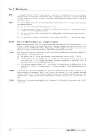 Part 2 - Classification
2.7.9.5
2.7.9.6
2.7.10
2.7.10.1
2.7.10.2
2.7.10.3
110
A manufactured article in which the sole radioactive material is unirradiated natural uranium. unirradiated
depleted uranium or unirradiated natural thorium may be transported as an excepted package provided that
the outer surface of the uranium or thorium is enclosed in an inactive sheath made of metal or some other
substantial material.
An empty packaging which had previously contained radioactive material may be transported as an excepted
package provided that:
(a) it is in a well·maintained condition and securely closed;
(b) the outer surface of any uranium or thorium in its structure is covered with an inactive sheath made of
metal or some other substantial material;
(c) the level of internal non-fixed contamination does not exceed one hundred times the levels specified in
4.1.9.1.2; and
(d) any labels which may have been displayed on it in conformity with 5.2.2.1.12.1 are no longer visible.
Provisions for low dispersible radioactive material
Note: Radioactive material which is not low dispersible radioactive material may not be transported by air in
quantity exceeding 3000A 1 or 3000A2 in Type 8(U) or Type 8(M) packages. Whilst this limitation does not
apply to sea transport of Type 8(U) or Type 8(M) packages, the following provisions are presented since such
packages carrying low dispersible radioactive material may also be transported by sea.
Low dispersible radioactive material shall be such that the total amount of this radioactive material in a
package meets the following provisions:
(a) the radiation level at 3 m from the unshielded radioactive material does not exceed 10 mSv/h;
(b) if subjected to the tests specified in 6.4.20.3 and 6.4.20.4, the airborne release in gaseous and
particulate forms of up to 100 pm aerodynamic equivalent diameter would not exceed 100A2 . A
separate specimen may be used for each test; and
(c) if subjected to the test specified in 2.7.3.4, the activity in the water would not exceed 100A2 . In the
application of this test, the damaging effects of the tests specified in (b) above shall be taken into
account.
A specimen that comprises or simulates low dispersible radioactive material shall be subjected to the
enhanced thermal test specified in 6.4.20.3 and the impact test specified in 6.4.20.4. A different specimen
may be used for each of the tests. Following each test, the specimen shall be subjected to the leach test
specified in 2.7.3.4. After each test, it shall be determined if the applicable provisions of 2.7.10.1 have been
met.
Demonstration of compliance with the performance standards of 2.7.10.2 shall be In accordance with 6.4.12.1
and 6.4.12.2.
IMDG CODE (Amdt. 33-06)
 