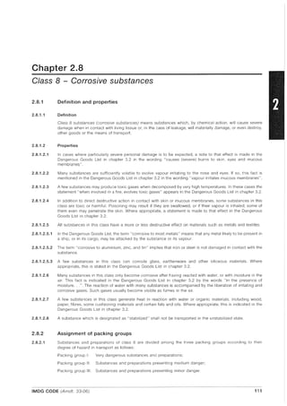 Chapter 2.8
Class 8 - Corrosive substances
2.8.1 Definition and properties
2.8.1.1 Definition
Class 8 substances (corrosive substances) means substances which, by chemical action, will cause severe
damage when in contact with living tissue or, in the case of leakage, will materially damage, or even destroy,
other goods or the means of transport.
2.8.1.2 Properties
2.8.1.2.1 In cases where particularly severe personal damage is to be expected, a note to that effect is made in the
Dangerous Goods List in chapter 3.2 in the wording "causes (severe) burns to skin, eyes and mucous
membranes".
2.8.1.2.2 Many substances are sufficiently volatile to evolve vapour irritating to the nose and eyes. If so, this fact is
mentioned in the Dangerous Goods List in chapter 3.2 in the wording "vapour irritates mucous membranes".
2.8.1.2.3 A few substances may produce toxic gases when decomposed by very high temperatures. In these cases the
statement "when involved in a fire, evolves toxic gases" appears in the Dangerous Goods List in chapter 3.2.
2.8.1.2.4 In addition to direct destructive action in contact with skin or mucous membranes, some substances in this
class are toxic or harmful. Poisoning may result if they are swallowed, or if their vapour is inhaled; some of
them even may penetrate the skin. Where appropriate, a statement is made to that effect in the Dangerous
Goods List in chapter 3.2.
2.8.1.2.5 All substances in this class have a more or less destructive effect on materials such as metals and textiles.
2.8.1.2.5.1 In the Dangerous Goods List, the term "corrosive to most metals" means that any metal likely to be present in
a ship, or in its cargo, may be attacked by the substance or its vapour.
2.8.1.2.5.2 The term "corrosive to aluminium, zinc, and tin" implies that iron or steel is not damaged in contact with the
substance.
2.8.1.2.5.3 A few substances in this class can corrode glass, earthenware and other siliceous materials. Where
appropriate, this is stated in the Dangerous Goods List in chapter 3.2.
2.8.1.2.6 Many substances in this class only become corrosive after having reacted with water, or with moisture in the
air. This fact is indicated in the Dangerous Goods List in chapter 3.2 by the words "in the presence of
moisture...". The reaction of water with many substances is accompanied by the liberation of irritating and
corrosive gases. Such gases usually become visible as fumes in the air.
2.8.1.2.7 A few substances in this class generate heat in reaction with water or organic materials. including wood,
paper, fibres, some cushioning materials and certain fats and oils. Where appropriate, this is indicated in the
Dangerous Goods List in chapter 3.2.
2.8.1.2.8 A substance which is designated as "stabilized" shall not be transported in the unstabilized state.
2.8.2 Assignment of packing groups
2.8.2.1 Substances and preparations of class 8 are divided among the three packing groups according to their
degree of hazard in transport as follows:
Packing group I: Very dangerous substances and preparations;
Packing group II: Substances and preparations presenting medium danger;
Packing group III: Substances and preparations presenting minor danger.
IMDG CODE (Amdt. 33-06) 111
 