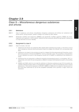 Chapter 2.9
Class 9 - Miscellaneous dangerous substances
and articles
2.9.1
2.9.1.1
2.9.1.2
2.9.2
2.9.2.1
Definitions
Class 9 substances and articles (miscellaneous dangerous substances and articles) are substances and
articles which, during transport, present a danger not covered by other classes.
Genetically modified micro-organisms (GMMOs) and genetically modified organisms (GMOs) are micro-
organisms and organisms in which genetic material has been purposely altered through genetic engineering
in a way that does not occur naturally.
Assignment to class 9
Class 9 includes, inter alia:
.1 substances and articles not covered by other classes which experience has shown, or may show, to be of
such a dangerous character that the provisions of part A of chapter VII of SOlAS 1974, as amended, shall
apply.
.2 substances not subject to the provisions of part A in chapter VII of the aforementioned Convention, but to
which the provisions of Annex III of MAR POL 73/78, as amended, apply. The properties or characteristics
of each substance are given in the Dangerous Goods List in chapter 3.2 pertaining to the substance or
article.
.3 substances that are transported or offered for transport at temperatures equal to, or exceeding, 1OO"C, in
a liquid state, and solids that are transported or offered for transport at temperatures equal to or exceeding
240C.
.4 GMMOs and GMOs w~lich do not meet the definition of infectious substances (see 2.6.3) but which are
capable of altering animals, plants or microbiological substances in a way not normally the result of natural
reproduction. They shall be assigned to UN 3245. GMMOs or GMOs are not subject to the provisions of
this Code when authorized for use by the competent authorities of the countries of origin, transit and
destination.
IMDG CODE (Amdt. 33-06) 113
 