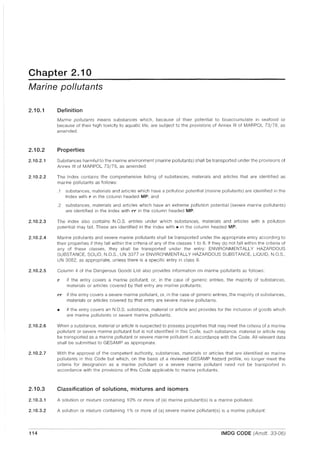 Chapter 2.10
Marine pollutants
2.10.1
2.10.2
2.10.2.1
2.10.2.2
2.10.2.3
2.10.2.4
2.10.2.5
2.10.2.6
2.10.2.7
2.10.3
2.10.3.1
2.10.3.2
114
Definition
Marine pollutants means substances which, because of their potential to bioaccumulate in seafood or
because of their high toxicity to aquatic life, are subject to the provisions of Annex III of MAR POL 73/78, as
amended.
Properties
Substances harmful to the marine environment (marine pollutants) shall be transported under the provisions of
Annex III of MAR POL 73/78, as amended.
The Index contains the comprehensive listing of substances, materials and articles that are identified as
marine pollutants as follows:
.1 substances, materials and articles which have a pollution potential (marine pollutants) are identified in the
Index with I' in the column headed MP; and
.2 substances, materials and articles which have an extreme pollution potential (severe marine pollutants)
are identified in the Index with PI' in the column headed MP.
The index also contains N.O.S. entries under which substances, materials and articles with a pollution
potential may fall. These are identified in the Index with II in the column headed MP.
Marine pollutants and severe marine pollutants shall be transported under the appropriate entry according to
their properties if they fall within the criteria of any of the classes 1 to 8. If they do not fall within the criteria of
any of these classes, they shall be transported under the entry: ENVIRONMENTALLY HAZARDOUS
SUBSTANCE, SOLID, N.O.S., UN 3077 or ENVIRONMENTALLY HAZARDOUS SUBSTANCE, LIQUID, N.O.S.,
UN 3082, as appropriate, unless there is a specific entry in class 9.
Column 4 of the Dangerous Goods List also provides information on marine pollutants as follows:
I' if the entry covers a marine pollutant, or, in the case of generic entries, tile majority of substances,
materials or articles covered by that entry are marine pollutants;
PI' if the entry covers a severe marine pollutant, or, in the case of generic entries, the majority of substances,
materials or articles covered by that entry are severe marine pollutants.
II if the entry covers an N.O.S. substance, material or article and provides for the inclusion of goods which
are marine pollutants or severe marine pollutants.
When a substance, material or article is suspected to possess properties that may meet the criteria of a marine
pollutant or severe marine pollutant but is not identified in this Code, such substance, material or article may
be transported as a marine pollutant or severe marine pollutant in accordance with the Code. All relevant data
shall be submitted to GESAMP as appropriate.
With the approval of the competent authority, substances, materials or articles that are identified as marine
pollutants in this Code but which, on the basis of a reviewed GESAMP hazard profile, no longer meet the
criteria for designation as a marine pollutant or a severe marine pollutant need not be transported in
accordance with the provisions of this Code applicable to marine pollutants.
Classification of solutions, mixtures and isomers
A solution or mixture containing 10% or more of (a) marine pollutant(s) is a marine pollutant.
A solution or mixture containing 1% or more of (a) severe marine pollutant(s) is a marine pollutant.
IMDG CODE (Amdt. 33-06)
 