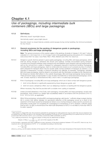 Chapter 4.1
Use of packagings, including intermediate bulk
containers (laCs) and large packagings
4.1.0
4.1.1
4.1.1.1
4.1.1.2
4.1.1.3
4.1.1.4
Definitions
Effectively closed: liquid-tight closure.
Hermetically sealed: vapour-tight closure.
Securely closed: so closed that dry contents cannot escape during normal handling; the minimum provisions
for any closure.
General provisions for the packing of dangerous goods in packagings,
including IBCs and large packagings
Note: The general provisions of this section apply to the packing of goods of classes 2, 6.2 and 7 only as
indicated in 4.1.8.2 (class 6.2), 4.1.9.1.5 (class 7) and in the applicable packing instructions of 4.1.4 (packing
instructions P201 for class 2 and P620, P621, P650, IBC620 and LP621 for class 6.2).
Dangerous goods shall be packed in good quality packagings, including IBCs and large packagings, which
shall be strong enough to withstand the shocks and loadings normally encountered during transport,
including trans-shipment between cargo transport units and between cargo transport units and warehouses as
well as any removal from a pallet or overpack for subsequent manual or mechanical handling. Packagings,
including IBCs and large packagings, shall be constructed and closed so as to prevent any loss of contents
when prepared for transport which may be caused under normal conditions of transport, by vibration, or by
changes in temperature, humidity or pressure (resulting from altitude, for example). Packagings, including
IBCs and large packagings, shall be closed in accordance with the information provided by the manufacturer.
No dangerous residue shall adhere to the outside of packages, IBCs and large packagings during transport.
These provisions apply, as appropriate, to new, re-used, reconditioned or remanufactured packagings, and to
new, re-used, repaired or remanufactured IBCs, and to new or re-used large packagings.
Parts of packagings, including IBCs and large packagings, which are in direct contact with dangerous goods:
.1 shall not be affected or significantly weakened by those dangerous goods; and
.2 shall not cause a dangerous effect, such as catalysing a reaction or reacting with the dangerous goods.
Where necessary, they shall be provided with a suitable inner coating or treatment.
Unless provided elsewhere in this Code, each packaging, including IBCs and large packagings, except inner
packagings, shall conform to a design type successfully tested in accordance with the provisions of 6.1.5,
6.3.2, 6.5.4 or 6.6.5, as applicable.
When filling packagings, including IBCs and large packagings, with liquids, * sufficient ullage (outage) shall be
left to ensure that neither leakage nor permanent distortion of the packaging occurs as a result of an
expansion of the liquid caused by temperatures likely to occur during transport. Unless specific provisions are
prescribed, liquids shall not completely fill a packaging at a temperature of 55°C. However, sufficient ullage
shall be left in an IBC to ensure that at the mean bulk temperature of 50°C it is not filled to more than 98% of
its water capacity.t
* With respect to ullage limits only, the provisions applicable for packagings for solid substances may be used if the viscous substance has
an outflow time via a DIN-cup with a 4 mm diameter outlet exceeding 10 minutes at 20°C (corresponding to an outflow time via a Ford cup 4
of more than 690 seconds at 20°C, or to a viscosity of more than 2680 centistokes at 20°C).
t For a differing temperature, the maximum deqree of fillinq may be determined as follows:
98
Degree of filling = ( ) per cent of the capacity of the IBC
1 +- (Y 50 - IF
In this formula" represents the mean coefficient of cubic expansion of the liquid substance between 15°C and 50°C; that is to say, for a
maximum rise in the temperature of 35°C, "n" is calculated according to the formula:
d,s - d50
ev =
35 x dso
where d ,s and dso are the relative densities of the liquid at 15°C and 50°C and IF is the mean temperature of the liquid at the time of filling.
IMDG CODE (Amdt. 33-06) 121
 
