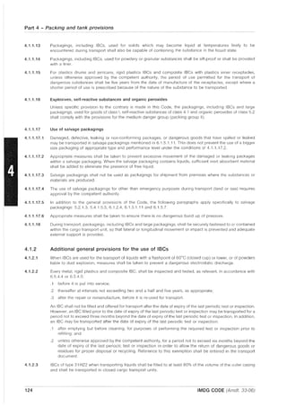 Part 4 - Packing and tank provisions
4.1.1.13
4.1.1.14
4.1.1.15
4.1.1.16
Packagings, including IBCs, used for solids which may become liquid at temperatures likely to be
encountered during transport shall also be capable of containing the substance in the liquid state.
Packagings, including IBCs, used for powdery or granular substances shall be sift-proof or shall be provided
with a liner.
For plastics drums and jerricans, rigid plastics IBCs and composite IBCs with plastics inner receptacles,
unless otherwise approved by the competent authority, the period of use permitted for the transport of
dangerous substances shall be five years from the date of manufacture of the receptacles, except where a
shorter period of use is prescribed because of the nature of the substance to be transported.
Explosives, self-reactive substances and organic peroxides
Unless specific provision to the contrary is made in this Code, the packagings, including IBCs and large
packagings, used for goods of class I, self-reactive substances of class 4.1 and organic peroxides of class 5,2
shall comply with the provisions for the medium danger group (packing group II).
4.1.1.17 Use of salvage packagings
4.1.1.17.1 Damaged, defective, leaking or non-conforming packages, or dangerous goods that have spilled or leaked
may be transported in salvage packagings mentioned in 6.1,5.1,11. This does not prevent the use of a bigger
size packaging of appropriate type and performance level under the conditions of 4.1.1.17,2,
4.1.1.17.2 Appropriate measures shall be taken to prevent excessive movement of the damaged or leaking packages
within a salvage packaging. When the salvage packaging contains liquids, sufficient inert absorbent material
shall be added to eliminate the presence of free liquid.
4.1.1.17.3 Salvage packagings shall not be used as packagings for shipment from premises where the substances or
materials are produced.
4.1.1.17.4 The use of salvage packagings for other than emergency purposes during transport (land or sea) requires
approval by the competent authority.
4.1.1.17.5 In addition to the general provisions of the Code, the following paragraphs apply specifically to salvage
packagings: 5,2.1.3, 5.4.1.5.3, 6.1.2.4, 6.1.5.1.11 and 6,1.5,7,
4.1.1.17.6 Appropriate measures shall be taken to ensure there is no dangerous build up of pressure.
4.1.1.18 During transport, packagings, including IBCs and large packagings, shall be securely fastened to or contained
within the cargo transport unit, so that lateral or longitudinal movement or impact is prevented and adequate
external support is provided,
4.1.2 Additional general provisions for the use of IBCs
4.1.2.1 When IBCs are used for the transport of liquids with a flashpoint of 60°C (closed cup) or lower, or of powders
liable to dust explosion, measures shall be taken to prevent a dangerous electrostatic discharge.
4.1.2.2 Every metal, rigid plastics and composite IBC, shall be inspected and tested, as relevant, in accordance with
6.5.4.4 or 6.5.4.5:
4.1.2.3
124
.1 before it is put into service;
.2 thereafter at intervals not exceeding two and a half and five years, as appropriate;
.3 after the repair or remanufacture, before it is re-used for transport.
An IBC shall not be filled and offered for transport after the date of expiry of the last periodic test or inspection,
However, an IBC filled prior to the date of expiry of the last periodic test or inspection may be transported for a
period not to exceed three months beyond the date of expiry of the last periodic test or inspection, In addition,
an IBC may be transported after the date of expiry of the last periodic test or inspection:
,1 after emptying but before cleaning, for purposes of performing the required test or inspection prior to
refilling; and
.2 unless otherwise approved by the competent authority, for a period not to exceed six months beyond the
date of expiry of the last periodic test or inspection in order to allow the return of dangerous goods or
residues for proper disposal or recycling, Reference to this exemption shall be entered in the transport
document.
IBCs of type 31 HZ2 when transporting liquids shall be filled to at least 80% of the volume of the outer casing
and shall be transported in closed cargo transport units.
IMDG CODE (Amdt. 33-06)
 