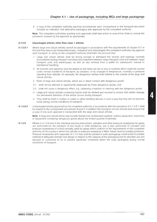 4.1.3.8
4.1.3.8.1
4.1.3.8.2
4.1.3.9
Chapter 4.1 - Use of packagings, including IBCs and large packagings
-----~~- -- - -~--~~..-...- ---~.........-.-----.~-.----~--.--...-
.4 a copy of the competent authority approval accompanies each consignment or the transport document
includes an indication that alternative packaging was approved by the competent authority.
Note: The competent authorities granting such approvals shall take action to amend the Code to include the
provisions covered by the approval as appropriate.
Unpackaged articles other than class 1 articles
Where large and robust articles cannot be packaged in accordance with the requirements of chapter 6.1 or
6.6 and they have to be transported empty, uncleaned and unpackaged, the competent authority may approve
such transport. In doing so the competent authority shall take into account that:
.1 Large and robust articles shall be strong enough to withstand the shocks and loadings normally
encountered during transport including trans-shipment between cargo transport units and between cargo
transport units and warehouses, as well as any removal from a pallet for subsequent manual or
mechanical handling;
.2 All closures and openings shall be sealed so that there can be no loss of contents which might be caused
under normal conditions of transport, by vibration, or by changes in temperature, humidity or pressure
(resulting from altitude, for example). No dangerous residue shall adhere to the outside of the large and
robust articles;
.3 Parts of large and robust articles, which are in direct contact with dangerous goods:
.3.1 shall not be affected or significantly weakened by those dangerous goods; and
.3.2 shall not cause a dangerous effect, e.g. catalysing a reaction or reacting with the dangerous goods;
.4 Large and robust articles containing liquids shall be stowed and secured to ensure that neither leakage
nor permanent distortion of the article occurs during transport;
.5 They shall be fixed in cradles or crates or other handling devices in such a way that they will not become
loose during normal conditions of transport.
Unpackaged articles approved by the competent authority in accordance with the provisions of 4.1.3.8.1 shall
be subject to the consignment procedures of part 5. In addition the consignor of such articles shall ensure that
a copy of any such approval is transported with the large and robust articles.
Note: A large and robust article may include flexible fuel containment systems, military equipment, machinery
or equipment containing dangerous goods above the limited quantity thresholds.
Where in 4.1.3.6 and in the individual packing instructions, cylinders and other pressure receptacles for gases
are authorized for the transport of any liquid or solid substance, use is also authorized of cylinders and
pressure receptacles of a kind normally used for gases which conform to the requirements of the competent
authority of the country in which the cylinder or pressure receptacle is filled. Valves shall be suitably protected.
Pressure receptacles with capacities of 1 fI or less shall be packed in outer packagings constructed of suitable
material of adequate strength and design in relation to the capacity of the packaging and its intended use and
secured or cushioned so as to prevent significant movement within the outer packaging during normal
conditions of transport.
---~ --..-----~.-- ..-- - - - _ . ---~-----.--~~--- - - -
IMDG CODE (Amdt. 33-06) 127
 