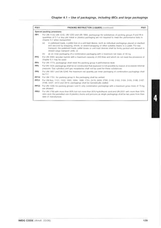 Chapter 4.1 - Use of packagings, including IBCs and large packagings
P001 PACKING INSTRUCTION (LIQUIDS) (continued) P001
Special packing provisions:
PP1 For UN 1133, UN 1210, UN 1263 and UN 1866, packagings for substances of packing groups II and III in
quantities of 5 f or less per metal or plastics packaging are not required to meet the performance tests in
chapter 6.1 when transported:
(a) in palletized loads, a pallet box or a unit load device, such as individual packagings placed or stacked
and secured by strapping, shrink- or stretch-wrapping or other suitable means to a pallet. For sea
transport, the palletized loads, pallet boxes or unit load devices shall be firmly packed and secured in
closed cargo transport units; or
(b) as an inner packaging of a combination packaging with a maximum net mass of 40 kg.
PP2 For UN 3065, wooden barrels with a maximum capacity of 250 litres and which do not meet the provisions of
chapter 6.1 may be used.
PP4 For UN 1774, packagings shall meet the packing group II performance level.
PP5 For UN 1204, packagings shall be so constructed that explosion is not possible by reason of increased internal
pressure. Gas cylinders and gas receptacles shall not be used for these substances.
PP6 For UN 1851 and UN 3248, the maximum net quantity per inner packaging of combination packagings shall
be 5 (i
PP10 For UN 1791, for packing group II, the packaging shall be vented.
PP31 For UN Nos. 1131, 1553, 1693, 1694, 1699, 1701,2478,2604,2785,3148,3183,3184,3185,3186,3187,
3188, 3207, 3413 and 3414, packagings shall be hermetically sealed.
PP33 For UN 1308. for packing groups I and II, only combination packagings with a maximum gross mass of 75 kg
are allowed.
PP81 For UN 1790 with more than 60% but not more than 85% hydrofluoric acid and UN 2031 with more than 55%
nitric acid, the permitted use of plastics drums and jerricans as single packagings shall be two years from their
date of manufacture.
IMDG CODE (Amdt. 33-06) 129
 