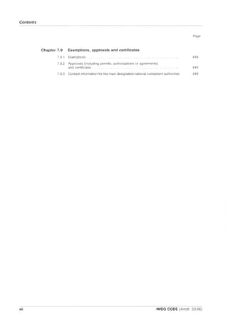 Contents
xii
Page
Chapter 7.9 Exemptions, approvals and certificates
7,9,1
7,9,2
7,9,3
Exemptions, , , , , , , , , , , , , , , , 449
Approvals (including permits, authorizations or agreements)
and certificates 449
Contact information for the main designated national competent authorities 449
IMDG CODE (Amdt. 33-06)
 