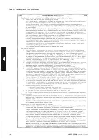 Part 4 - Packing and tank provisions
146
P200 PACKING INSTRUCTION (continued) P200
Requirements for toxic substances with an LC50 less than or equal to 200 mi;m
3
(ppm)
k: Valve outlets shall be fitted with gas-tight plugs or caps.
Each cylinder within a bundle shall be fitted with an Individual valve that shall be closed during transport.
After filling, the manifold shall be evacuated, purged and plugged.
Bundles containing UN 1045 Fluorine, compressed, may be constructed with isolation valves on
assemblies (groups) of cylinders not exceeding 150 litres total water capacity instead of isolation valves
on every cylinder.
Cylinders and individual cylinders in a bundle shall have a test pressure greater than or equal to 200 bar
and a minimum wall thickness of 3.5 mm for aluminium alloy or 2 mm for steel. Individual cylinders not
complying with this requirement shall be transported in a rigid outer packaging that will adequately
protect the cylinder and its fittings and meeting the packing group I performance level. Pressure drums
shall have a minimum wall thickness as specified by the competent authority.
Pressure receptacles shall not be fitted with a pressure-relief device.
Cylinders and individual cylinders in a bundle shall be limited to a maximum water capacity of 85 e
Each valve shall have a taper threaded connection directly to the pressure receptacle and be capable of
withstanding the test pressure of the pressure receptacle.
Each valve shall either be of the packless type with non-perforated diaphragm, or be of a type which
prevents leakage through or past the packing.
Each pressure receptacle shall be tested for leakage after filling.
Gas specific provisions
I: UN 1040 ethylene oxide may also be packed in hermetically sealed glass or metal inner packagings
suitably cushioned in fibreboard, wooden or metal boxes meeting the packing group I performance level.
The maximum quantity permitted in any glass inner packaging is 30 g, and the maximum quantity
permitted in any metal inner packaging is 200 g. After filling, each inner packaging shall be determined to
be leaktight by placing the inner packaging in a hot water bath at a temperature, and for a period of time,
sufficient to ensure that an internal pressure equal to the vapour pressure of ethylene oxide at 55°C is
achieved. The maximum net mass in any outer packaging shall not exceed 2.5 kg.
m: Pressure receptacles shall be filled to a working pressure not exceeding 5 bar.
n: Individual cylinders and assemblies of cylinders within a bundle shall contain not more than 5 kg of UN
1045 Fluorine compressed. Bundles containing UN 1045 Fluorine, compressed, may be divided in
assemblies (groups) of cylinders not exceeding 150 litres total water capacity
o· In no case shall the working pressure or filling ratio shown in the table be exceeded.
p: For UN 1001 acetylene, dissolved and UN 3374 acetylene, solvent free: cylinders shall be filled with a
homogeneous monolithic porous material; the working pressure and the quantity of acetylene shall not
exceed the values prescribed in the approval or in ISO 3807-1 :2000 or ISO 3807-2:2000, as applicable.
For UN 1001 acetylene, dissolved: cylinders shall contain a quantity of acetone or suitable solvent as
specified in the approval (see ISO 3807-1 :2000 or ISO 3807-2:2000, as applicable); cylinders fitted with
pressure-relief devices or manifolded together shall be transported vertically.
The test pressure of 52 bar applies only to cylinders conforming to ISO 3807-2:2000
q: The valves of pressure receptacles for pyrophoric gases or flammable mixtures of gases containing more than
1% of pyrophoric compounds shall be fitted with gas-tight plugs or caps. When these pressure receptacles
are manifolded in a bundle, each of the pressure receptacles shall be fitted with an individual valve that shall
be closed during transport, and the manifold outlet valve shall be fitted with a gas-tight plug or cap.
s: Aluminium alloy pressure receptacles shall be:
- equipped only with brass or stainless steel valves; and
- cleaned in accordance with ISO 11621: 1997 and not contaminated with oil.
l' (i) The wall thickness of pressure receptacles shall be not less than 3 mm.
(ii) Prior to transport, it shall be ensured that the pressure has not risen due to potential hydrogen generation.
Periodic inspection
u: The interval between periodic tests may be extended to 10 years for aluminium alloy pressure receptacles
when the alloy of the pressure receptacle has been subjected to stress corrOSion testing as specified in
ISO 78661999.
v: The interval between periodiC inspections for steel cylinders may be extended to 15 years if approved by
the competent authority of the country of use.
Requirements for N.O.S. descriptions and for mixtures
z: The construction materials of the pressure receptacles and their accessories shall be compatible with the
contents and shall not react to form harmful or dangerous compounds therewith.
The test pressure and filling ratio shall be calculated in accordance with the relevant requirements of (3).
Toxic substances with an LC50 less than or equal to 200 mfjm3
shall not be transported in tubes,
pressure drums or MEGCs and shall meet the requirements of special packing provision "k". However,
UN 1975 Nitric oxide and dinitrogen tetroxide mixtures may be transported in pressure drums.
For pressure receptacles containing pyrophoric gases or flammable mixtures of gases containing more
than 1% pyrophoric compounds, the requirements of special packing provision "q" shall be met.
The necessary steps shall be taken to prevent dangerous reactions (i.e. polymerization or decomposition)
during transport. If necessary, stabilization or addition of an inhibitor shall be required.
Mixtures containing UN 1911 diborane shall be filled to a pressure sllch that, if complete decomposition
of the diborane occurs, two thirds of the test pressure of the pressure receptacle shall not be exceeded.
However, UN 1975 Nitric Oxide and dinitrogen tetroxide mixtures may be transported in pressure drums
IMDG CODE (Amdt. 33-06)
 