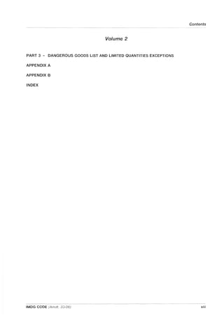 Contents
Volume 2
PART 3 - DANGEROUS GOODS LIST AND LIMITED QUANTITIES EXCEPTIONS
APPENDIX A
APPENDIX B
INDEX
IMDG CODE (Amdt. 33-06) xiii
 