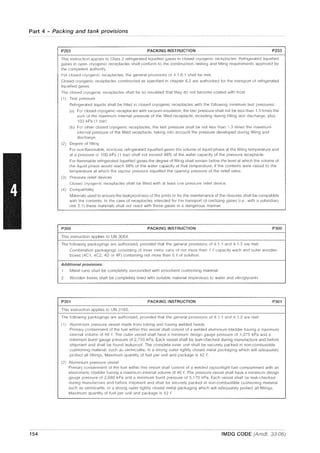 Part 4 - Packing and tank provisions
154
P203 PACKING INSTRUCTION P203
This instruction applies to Class 2 refrigerated liquefied gases in closed cryogenic receptacles. Refrigerated liquefied
gases in open cryogenic receptacles shall conform to the construction, testing and filling requirements approved by
the competent authority
For closed cryogenic receptacles, the general provisions of 4.1.6.1 shall be met.
Closed cryogenic receptacles constructed as specified in chapter 6.2 are authorized for the transport of refrigerated
liquefied gases.
The closed cryogenic receptacles shall be so insulated that they do not become coated with frost
(1) Test pressure
Refrigerated liquids shall be filled in closed cryogenic receptacles with the following minimum test pressures'
(a) For closed cryogenic receptacles with vacuum insulation, the test pressure shall not be less than 1.3 times the
sum of the maximum internal pressure of the filled receptacle, including during filling and discharge, plus
100 kPa (1 bar);
(b) For otller closed cryogenic receptacles, the test pressure shall be not less than 1.3 times the maximum
inlernal pressure of the filled receptacle, taking into account the pressure developed during filling and
discharge.
(2) Degree of filling
For non-flammable, non-toxic refrigerated liquefied gases the volume of liquid phase at the filling temperature and
at a pressure 0,100 kPa (1 bar) shall not exceed 98% of the water capacity of the pressure receptacle.
For flammable refrigerated liquefied gases the degree of filling shall remain below the level at which the volume of
the liquid phase would reach 98% of the water capacity at that temperature, if the contents were raised to the
temperature at which the vapour pressure equalled the opening pressure of the relief valve.
(3) Pressure relief devices
Closed cryogenic receptacles shall be fitted with at least one pressure relief device.
(4) Compatibility
Materials used to ensure the leakproofness of the joints or for the maintenance of the closures shall be compatible
with the contents. In the case of receptacles intended for the transport of oxidizing gases (i.e., with a subsidiary
risk 5.1) these materials shall not react with these gases in a dangerous manner.
P300 PACKING INSTRUCTION P300
This instruction applies to UN 3064.
The following packagings are authorized, provided that the general provisions of 4.1 .1 and 4.1.3 are met:
Combination packagings consisting of inner metal cans of not more than 1 t capacity each and outer wooden
boxes (4C1, 4C2, 40 or 4F) containing not more than 5 i of solution.
Additional provisions:
1 Metal cans shall be completely surrounded with absorbent cushioning material.
2 Wooden boxes shall be cornpletely lined with suitable material impervious to water and nitroglycerin
P301 PACKING INSTRUCTION P301
This instruction applies to UN 3165.
The following packagings are authorized, provided that the general provisions of 4.1 1 and 4.1.3 are met:
(1) Alurniniurn pressure vessel made from tubing and having welded heads
Primary containment of the fuel within this vessel shall consist of a welded aluminium bladder having a maximum
internal volume of 46 I'. The outer vessel shall have a minimum design gauge pressure of 1,275 kPa and a
rninimum burst gauge pressure of 2,755 kPa. Each vessel shall be leak-checked during manufacture and before
shipment and shall be found leakproof. The complete inner unit shall be securely packed in non-combustible
cushioning material, such as vermiculite, in a strong outer tightly closed metal packaging which will adequately
protect all fittings. Maximum quantity of fuel per unit and package is 42 f.
(2) Aluminium pressure vessel
Prirnary containment of the fuel within this vessel shall consist of a welded vapourtight fuel compartment with an
elastomeric bladder having a maximum internal volume of 46 f. The pressure vessel shall have a minimum design
gauge pressure of 2,680 kPa and a minimum burst pressure of 5,170 kPa. Each vessel shall be leak-checked
during rnanufacture and before shipment and shall be securely packed in non-combustible cushioning material
such as vermiculite, in a strong outer tightly closed metal packaging which will adequately protect all fittings.
Maximum quantity of fuel per unit and package is 42 f
IMDG CODE (Amdt. 33-06)
 