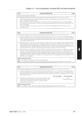 Chapter 4.1 - Use of packagings, including IBCs and large packagings
P302 PACKING INSTRUCTION P302
This instruction applies to UN 3269
The followin9 packagings are authorized, provided that the general provisions of 4.1 .1 and4.1.3 are met:
Combination packagings which meet the packing group II or III performance level according to the criteria for
class 3, applied to the base material.
The base material and the activator (organic peroxide) shall be each separately pilcked in inner packagings.
The components may be plilced in the same outer packaging provided they will nol interact dangerously in the
event of a leakage.
The activator shall have a maximum quantity of 125 me per inner packaging if liquid, and 500 g per inner
packaging if solid.
P400 PACKING INSTRUCTION P400
The following packagings are authorized. provided that the general provisions of 4.1 .1 and 4.1.3 are met:
(1) Pressure receptacles may be used provided that the general provisions of 4.1.3.6 are met. They shall be made of
steel and shall be subjected to an initial test and periodic tests every 10 years at a pressure of not less than 1MPa
(10 bar, gauge pressure). During carriage, the liquid shall be under a layer of inert gas with a gauge pressure of
not less than 20 kPa (0.2 bar)
(2) Boxes (4A, 4B, 4C 1, 4C2, 4D, 4F or 4G), drums (1 A2, 1B2, 1N2, 1D or 1G) or jerricans (3A2 or 3B2) enclosing
hermetically sealed metal cans with inner packagings of glass or metal, with a capacity of not more than 1 eeach,
having threaded closures with gaskets. Inner packagings shall be cushioned on all sides with dry, absorbent, non-
combustible material in a quantity sufficient to absorb the entire contents. Inner packagings shall not be filled to
more than 90% of their capacity. Outer packagings shall have a maximum net mass of 125 kg
(3) Steel, aluminium or metal drums (1 A2, 1B2 or 1N2) jerricans (3A2 or 3B2) or boxes (4A or 4B) with a maximum
net mass of 150 kg each with hermetically sealed inner metal cans of not more than 4 (i capacity each, with
threaded closures fitted with gaskets. Inner packagings shall be cushioned on all sides with dry, absorbent, non-
combustible material in a quantity sufficient to absorb the entire contents. Each layer of inner packagings shall be
separated by a dividing partition in addition to cushioning material Inner packagings shall not be filled to more
than 90% of their capacity.
Special packing provisions:
PP31 For UN 2870, packagings shall be hermetically sealed
PP86 For UN 3392 and UN 3394, air shall be eliminated from the vapour space by nitrogen or other means.
P401 PACKING INSTRUCTION P401
The following packagings are authorized, provided that the general provisions of 4.1 .1 and 4.1.3 are met:
(1) Pressure receptacles may be used provided that the general provisions of 4.1.3.6 are met. They shall be made of
steel and subjected to an initial test and periodic tests every 10 years at a pressure of not less than 0.6MPa (6 bar,
gauge pressure). During carriage, the liquid shall be under a layer of inert gas with a gauge pressure of not less
than 20 kPa (02 bar)
Inner packaging Outer packaging
(2) Combination packagings With inner packagings of glass, metal 1 I' 30 kg
or plastics which have threaded closures, surrounded in inert maximum net mass
cushioning and absorbent material in a quantity sufficient
to absorb the entire contents
Special packing provision:
PP31 For UN Nos. 1183, 1242, 1295, 2965 and 2988, packagings shall be hermetically sealed.
IMDG CODE (Amdt. 33-06) 155
 