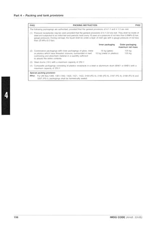 Part 4 - Packing and tank provisions
P402 PACKING INSTRUCTION P402
The following packagings are authorized, provided that the general provisions of 4.1 .1 and 4.1.3 are met:
(1) Pressure receptacles may be used provided that the general provisions of 4.1.3.6 are met. They shall be made of
steel and subjected to an initial test and periodic tests every 10 years at a pressure of not less than 0.6MPa (6 bar,
gauge pressure). During carriage, the liquid shall be under a layer of inert gas with a gauge pressure of not less
than 20 kPa (0.2 bar).
Inner packaging Outer packaging
maximum net mass
(2) Combination packagings with inner packagings of glass, metal 10 kg (glass) 125 kg
or plastics which have threaded closures, surrouncled in inert 15 kg (metal or plastics) 125 kg
cushioning and absorbent material in a quantity sufficient
to absorb the entire contents.
(3) Steel drums (1 A1) with a maximum capacity of 250 i'.
(4) Composite packagings consisting of plastics receptacle in a steel or aluminium drum (6HA 1 or 6HB1) with a
maximum capacity of 250 f.
Special packing provision:
PP31 For UN Nos.1389, 1391,1392. 1420, 1421, 1422,3184 (PG II), 3185 (PG II), 3187 (PG II), 3188 (PG II) and
3207 (PG I), packagings shall be hermetically sealed.
156 IMDG CODE (Amdt. 33-06)
 
