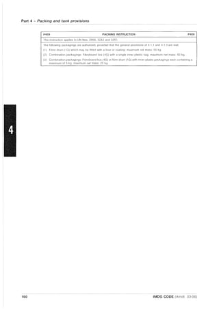 Part 4 - Packing and tank provisions
P409 PACKING INSTRUCTION P409
This instruction applies to UN Nos. 2956, 3242 and 3251.
The following pacf;agings are authorized, provided that the general provisions of 4.1 .1 and 4.1.3 are met:
(1) Fibre drum (1G) which may be fitted with a liner or coating; maximum net mass: 50 kg.
(2) Combination packagings; Fibreboard box (4G) with a single inner plastic bag; maximum net mass; 50 kg.
(3) Combination packagings; Fibreboard box (4G) or fibre drum (1 G) with inner plastic packagings each containing a
maximum of 5 kg; maximum net mass; 25 kg.
160 IMDG CODE (Amdt. 33-06)
 