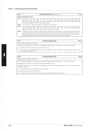 Part 4 - Packing and tank provisions
162
P410 PACKING INSTRUCTION (continued) P410
Special packing provisions:
PP31 For UN Nos 1326,1339,1340,1341,1343,1352,1358,1373,1374, 1378, 1379, 1382, 1384, 1385, 1390,
1393,1394,1400,1401,1405,1417,1431,1437,1871, 1923, 1929,2004,2008,2318,2545,2546,2624,
2805, 2813, 2830, 2835, 2844, 2881, 2940, 3078, 3088, 3170 (PG II), 3182, 3189, 3190, 3205, 3206, 3208
and 3209, packagings shall be hermetically sealed,
PP39 For UN 1378, for metal packagings a venting device is required.
PP40 For the following UN Nos., falling in PG II, bags are not allowed: 1326, 1340, 1352, 1358. 1374, 1378, 1382,
1390,1393,1394,1396,1400,1401,1402,1405,1409, 1417,1418,1436,1437,1871,2624,2805,2813,
2830,2835,3078,3131,3132,3134,3170,3182,3208 and 3209.
PP83 For UN 2813, waterproof bags containing not more than 20 g of substance for the purposes of heat formation
may be packaged for transport. Each waterproof bag shall be sealed in a plastics bag and placed within an
intermediate packaging. No outer packaging shall contain more than 400 g of substance. Water or liquid
which may react with the water-reactive substance shall not be included in the packaging.
P411 PACKING INSTRUCTION P411
This instruction applies to UN 3270.
The following packagings are authorized, provided that the general provisions of 4.1 1 and 4.1.3 are met:
(1) Fibreboard box with a maximum gross mass of 30 kg.
(2) Other packagings, provided that explosion is not possible by reason of increased internal pressure. Maximum net
mass shall not exceed 30 kg.
P500 PACKING INSTRUCTION P500
This instruction applies to UN 3356.
The following packagings are authorized, provided that the general provisions of 4.1.1 and 4.1.3 are met:
Packagings shall conform to the packing group II performance level.
The generator(s) shall be transported in a package which meets the following proviSions when one generator in the
package is actuated:
(a) other generators in the package will not be actuated;
(bl packaging material will not ignite; and
(c) the outside surface temperature of the completed package shall not exceed 100o
e.
IMDG CODE (Amdt. 33-06)
 
