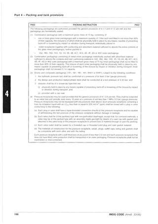 Part 4 - Packing and tank provisions
168
P602 PACKING INSTRUCTION P602
The following packagings are authorized provided the general provisions of 4.1.1 and 4.1.3 are met and the
packagings are hermetically sealed:
(1) Combination packagings with a maximum gross mass of 15 kg, consisting of'
one or more glass inner packaging(s) with a maximum quantity of 1 litre each and filled to not more than 90%
of their capacity; the closure(s) of which shall be physically held in place by any means capable of preventing
back-off or loosening by impact or vibration during transport, individually placed in
metal receptacles together with cushioning and absorbent material sufficient to absorb the entire contents of
the glass inner packaging(s), further packed in
11'12, 1B2, 1N2, 1H2, 1D, 1G, 4A, 48, 4C1, 4C2, 4D, 4F, 4G or 4H2 outer packagings.
(2) Combination packagings consisting of metal inner packagings individually packed with absorbent material
sufficient to absorb the contents and inert cushioning material in 1A2, 1B2, 1N2, 1H2, 1D, 1G, 4A, 4B, 4C1, 4C2,
4D, 4F, 4G or 4H2 outer packagings with a maximum gross mass of 75 kg. Inner packagings shall not be filled to
more than 90% of their capacity. The closure of each inner packaging shall be physically held in place by any
means capable of preventing back-off or loosening of the closure by impact or vibration during transport. Inner
packagings shall not exceed 5 { in capacity.
(3) Drums and composite packagings (1A1, 1B1, 1N1, 1H1, 6HA1 or 6HH1), subject to the following conditions'
.1 the hydraulic pressure test shall be conducted at a pressure of at least 3 bar (gauge pressure);
.2 the design and production leakproofness tests shall be conducted at a test pressure of 0.30 bar; and
.3 closures sr,all be of a screw-cap type that are:
(i) physically held in place by any means capable of preventing back-off or loosening of the closure by impact
or vibration during transport; and
(ii) provided with a cap seal.
(4) Pressure receptacles may be used provided that the general provisions of 4.1.3.6 are met. They shall be subjected
to an initial test and periodic tests every 10 years at a pressure of not less than 1 MPa (10 bar) (gauge pressure).
Pressure receptacles may not be equipped with any pressure relief device. Each pressure receptacle containing a
toxic by inhalation liquid with an LC50 less than or equal to 200 mf/m0 (ppm) shall be closed with a plug or valve
conforming to the following:
(a) Each plug or valve shall have a taper-threaded connection directly to the pressure receptacle and be capable
of withstanding the test pressure of the pressure receptacle without damage or leakage;
(b) Each valve shall be of the packless type with non-perforated diaphragm, except that, for corrosive materials, a
valve may be of the packed type with an assembly made gas-tight by means of a seal cap with gasket joint
attached to the valve body or the pressure receptacle to prevent loss of material through or past the packing;
(c) Each valve outlet shall be sealed by a threaded cap or threaded solid plug and inert gasket material;
(d) The materials of construction for the pressure receptacle, valves, plugs, outlet caps, luting and gaskets shall
be compatible with each other and with the lading
Each pressure receptacle with a wall thickness at any point of less than 2.0 mm and each pressure receptacle that
does not have fitted valve protection shall be transported in an outer packaging. Pressure receptacles shall not be
manifolded or interconnected.
IMDG CODE (Amdt. 33-06)
 