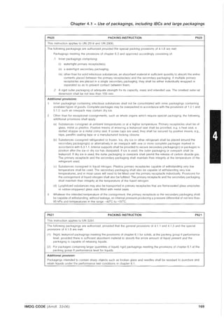 Chapter 4.1 - Use of packagings, including IBCs and large packagings
P620 PACKING INSTRUCTION P620
This Instruction applies to UN 2814 and UN 2900.
The following packagings are authorized provided the special packing provisions of 4.1.8 are met:
Packagings meeting the provisions of chapter 6.3 and approved accordingly consisting of:
.1 Inner packagings comprising:
(i) watertight primary receptacle(s);
(ii) a watertight secondary packaging;
(iii) other than for solid infectious substances, an absorbent material in sufficient quantity to absorb the entire
contents placed between the primary receptacle(s) and the secondary packaging; if multiple primary
receptacles are placed in a single secondary packaging, they shall be either individually wrapped or
separated so as to prevent contact between them;
.2 A rigid outer packaging of adequate strength for its capacity, mass and intended use. The smallest 8xter1lal
dimension shall be not less than 100 mm
Additional provisions:
1 Inner packagings containing infectious substances shall not be consolidated with inner packagings containing
unrelated types of goods. Complete packages may be overpacked in accordance with the provisions of 1.2.1 and
5.1.2: such an overpack may contain dry ice.
2 Other than for exceptional conSignments, such as whole organs which require special packaging, the following
additional provisions shall apply:
ia) Substances consigned at ambient temperatures or at a higher temperature. Primary receptacles shall be of
glass, metal or plastics. Positive means of ensunng a leakproof seal shall be provided, e.g. a heat seal, a
skirted stopper or a metal crimp seal. If screw caps are used, they shall be secured by positive means, e.g.,
tape, paraffin sealing tape or a manufactured locking closure;
(b) Substances consigned refrigerated or frozen. Ice, dry ice or other refrigerant shall be placed around the
secondary packaging(s) or alternatively in an overpack with one or more complete packages marked in
accordance with 6.3.1.1. Interior supports shall be provided to secure secondary packaging(s) or packages in
position after the ice or dry ice has dissipated. If ice is used, the outer packaging or overpack shall be
leakproof. If dry ice is used, the outer packaging or overpack shall permit the release of carbon dioxide gas.
The primary receptacle and the secondary packaging shall maintain their integrity at the temperature of the
refrigerant used;
(c) Substances consigned in liquid nitrogen. Plastics primary receptacles capable of withstanding very low
temperature shall be used. The secondary packaging shall also be capable of withstanding very low
temperatures, and in most cases will need to be fitted over the primary receptacle individually. Provisions for
the consignment of liquid nitrogen shall also be fulfilled. The primary receptacle and the secondary packaging
shall maintain their integrity at the temperature of the liquid nitrogen.
(d) Lyophilized substances may also be transported in primary receptacles that are flame-sealed glass ampoules
or rubber-stoppered glass vials fitted with metal seals.
3 Whatever the intended temperature of the consignment, the primary receptacle or the secondary packaging shall
be capable of withstanding, without leakage, an internal pressure producing a pressure differential of not less than
95 kPa and temperatures in the range -40°C to +55°C.
P621 PACKING INSTRUCTION P621
This instruction applies to UN 3291.
The following packagings are authorized, provided that the general provisions of 4.1 1 and 4.1.3 and the special
provisions of 4.1.8 are met:
(1) Rigid, leakproof packagings meeting the provisions of chapter 6.1 for solids, at the packing group II performance
level, provided there is sufficient absorbent material to absorb the entire amount of liquid present and the
packaging is capable of retaining liquids.
(2) For packages containing larger quantities of liquid, rigid packagings meeting the provisions of chapter 6.1 at the
packing group II performance level for liquids.
Additional provision:
Packagings intended to contain sharp objects such as broken glass and needles shall be resistant to puncture and
retain liquids under the performance test conditions in chapter 6.1 .
.--..~--.- ..... - - - - _ ..------_...._--_.. _.---- ..- - -...._----_.._-_..........- _ .
IMDG CODE (Amdt. 33-06) 169
 