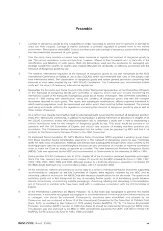 Preamble
Carriage of dangerous goods by sea is regulated in order reasonably to prevent injury to persons or damage to
ships and their cargoes. Carriage of marine pollutants is primarily regulated to prevent harm to the marine
environment. The objective of the IMDG Code is to enhance the safe carriage of dangerous goods while facilitating
the free unrestricted movement of such goods.
2 Over the years, many maritime countries have taken measures to regulate the transport of dangerous goods by
sea. The various regulations, codes and practices, however, differed in their framework and, in particular, in the
identification and labelling of such goods. Both the terminology used and the provisions for packaging and
stowage varied from country to country and created difficulties for all directly or indirectly concerned with the
transport of dangerous goods by sea.
3 The need for international regulation of the transport of dangerous goods by sea was recognized by the 1929
International Conference on Safety of Life at Sea (SOlAS), which recommended that rules on the subject shall
have international effect. The classification of dangerous goods and certain general provisions concerning their
transport in ships were adopted by the 1948 SOlAS Conference. This Conference also recommended further
study with the object of developing international regulations.
4 Meanwhile, the Economic and Social Council of the United Nations had appointed an ad hoc Committee of Experts
on the Transport of Dangerous Goods (UN Committee of Experts), which had been actively considering the
international aspect of the transport of dangerous goods by all modes of transport. This committee completed a
report in 1956 dealing with classification, listing and labelling of dangerous goods and with the transport
documents required for such goods. This report, with subsequent modifications, offered a general framework to
which existing regulations could be harmonized and within which they could be further developed. The primary
goal being world-wide uniformity for regulations concerning the transport of dangerous goods by sea as well as
other modes of transport.
5 As a further step towards meeting the need for international rules governing the transport of dangerous goods in
ships, the 1960 SOlAS Conference, in addition to laying down a general framework of provisions in chapter VII of
the SOlAS Convention, invited IMO (Recommendation 56) to undertake a study with a view to establishing a
unified international code for the transport of dangerous goods by sea. This study would be pursued in co-
operation with the UN Committee of Experts and should take account of existing maritime practices and
procedures. The Conference further recommended that the unified code be prepared by IMO and that it be
adopted by the Governments that were Parties to the 1960 Convention.
6 To implement Recommendation 56, IMO's Maritime Safety Committee (MSC) appointed a working group drawn
from those countries having considerable experience in the transport of dangerous goods by sea. Preliminary
drafts for each class of substances, materials and articles were subsequently brought under close scrutiny by the
working group to take into account throughout the practices and procedures of a number of maritime countries in
order to make the Code as widely acceptable as possible. ThiS new International Maritime Dangerous Goods
(IMDG) Code was approved by the MSC and recommended to Governments by the Assembly of IMO in 1965.
7 During another SOlAS Conference held in 1974, chapter VII of the Convention remained essentially unchanged.
Since that date, revisions and amendments to chapter VII adopted by the MSC entered into force in 1986, 1992,
1994, 1996, 2001, 2003,2004 and 2006. Although invoked by a footnote reference in regulation 1 of chapter VII,
the IMDG Code itself had only recommendatory status until 31 December 2003.
8 All the substances, material and articles set out by class in a series of individual schedules and all the supporting
recommendations prepared by the UN Committee of Experts were regularly reviewed by the MSC and its
subsidiary bodies for inclusion in the IMDG Code with necessary modifications for the sea mode. The questions of
excluding goods not in fact transported by sea, of including further goods, or of transferring goods between
classes, as necessary, of prescribing suitable packagings, of marking, labelling and placarding, of documentation
and of transport in portable tanks have been dealt with in continuous consultation with the UN Committee of
Experts.
9 At the International Conference on Manne Pollution, 1973, the need was recognized to preserve the marine
environment. It was further recognized that negligent or accidental release of marine pollutants transported by sea
in packaged form should be minimized. Consequently, provisions were established and adopted by the
Conference, and are contained in Annex III of the International Convention for the Prevention of Pollution from
Ships, 1973, as modified by the Protocol of 1978 relating thereto (MAR POL 73/78). The Marine Environment
Protection Committee (MEPC) decided in 1985 that Annex III should be implemented through the IMDG Code.
This decision was also endorsed by the MSC in 1985. Amendments agreed by the MEPC and MSC to Annex III to
MAR POL 73/78 entered into force in 1994, 1996 and 2002.
IMDG CODE (Amdt. 33-06) xv
 