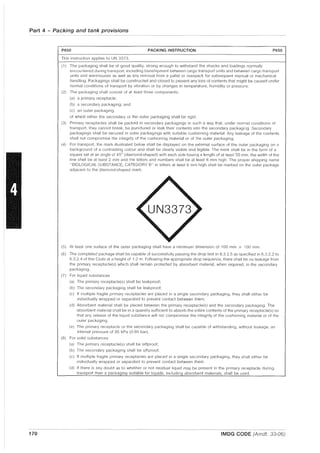 Part 4 - Packing and tank provisions
170
P650 PACKING INSTRUCTION P650
This instruction applies to UN 3373.
(1) The packaging shall be of good qual·lty. strong enough to withstand the shocks and loadings normally
encountered during transport, including transhipment between cargo transport units and between cargo transport
units and warehouses as well as any removal from a pallet or overpack for subsequent manual or mechanical
handling. Packagings shall be constructed and closed to prevent any loss of contents that might be caused under
normal conditions of transport by vibration or by changes in temperature, humidity or pressure.
(21 The packaging shall consist of at least three components:
(a) a primary receptacle;
(b) a secondary packaging; and
(c) an outer packaging.
of which either the secondary or the outer packaging shall be rigid.
(3) Primary receptacles shall be packed in secondary packagings in such a way that, under normal conditions of
transport, they cannot break, be punctured or leak their contents into the secondary packaging. Secondary
packagings shall be secured in outer packagings with suitable cushioning material. Any leakage of the contents
shall not compromise the integrity of the cushioning material or of the outer packaging.
(4) For transport, the mark illustrated below shall be displayed on the external surface of the outer packaging on a
background of a contrasting colour and shall be clearly visible and legible. The mark shall be in the form of a
square set at an angle of 45° (diamond-shaped) with each side having a length of at least 50 mm, the width of the
line shall be at least 2 mm and the lelters and numbers shall be at least 6 mm high. The proper shipping name
"BIOLOGICAL SUBSTANCE, CATEGORY 8" in letters at least 6 mm high shall be marked on the outer package
adjacent to the diamond-shaped mark.
(5) At least one surface of the outer packaging shall have a minimum dimension of 100 mm x 100 mm.
(6) The completed package shall be capable of successfully passing the drop test in 6.3.2.5 as specified in 6.3.2.2 to
6.3.2.4 of this Code at a height of 1.2 m. Following the appropriate drop sequence, there shall be no leakage from
the primary receptacle(s) which shall remain protected by absorbent material, when required, in the secondary
packaging.
(7) For liquid substances
(a) The primary receptacle(s) shall be leakproof;
(b) The secondary packaging shall be leakproof;
(c) If multiple fragile primary receptacles are placed in a single secondary packaging, they shall either be
individually wrapped or separated to prevent contact between them;
(d) Absorbent material shall be placed between the primary receptacle(s) and the secondary packaging. The
absorbent material shall be in a quantity sufficient to absorb the entire contents of the primary receptacle(s) so
that any release of the liquid substance will not compromise the integrity of the cushioning material or of the
ouler packaging.
(e) The primary receptacle or the secondary packaging shall be capable of withstanding, without leakage, an
internal pressure of 95 kPa (0.95 bar).
(8) For solid substances
(a) The primary receptacle(s) shall be siftproof;
(b) The secondary packaging shall be siftproof;
(c) If multiple fragile primary receptacles are placed in a single secondary packaging, they shall either be
individually wrapped or separated to prevent contact between them.
(d) If there is any doubt as to whether or not residual liquid may be present in the primary receptacle during
transport then a packaging suitable for liquids, including absorbent materials, shall be used.
IMDG CODE (Amdt. 33-06)
 