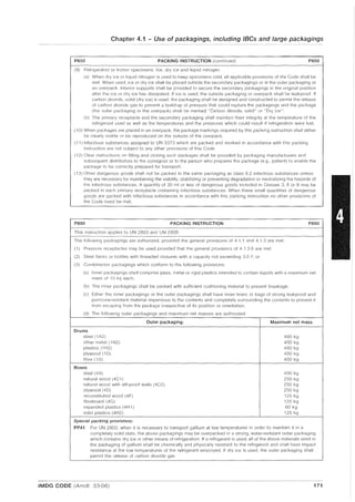 Chapter 4.1 - Use of packagings, including IBCs and large packagings
P650 PACKING INSTRUCTION (continued) P650
(9) Refrigerated or frozen specimens: Ice, dry ice and liquid nitrogen
(a) Whell dry ice cr liquid nitrogen is used to keep specimens cold, all applicable provisions of the Code shall be
met. When used, ice or dry ice shall be placed outside the secondary packagings or in the outer packaging or
an overpack. Interior supports shall be provided to secure the secondary packagings in the original position
after the ice or dry ice has dissipated. If ice is used, the outside packaging or overpack shall be leakproof If
carbon dioxide, solid (dry ice) is used, the packaging shall be designed and constructed to permit the release
of carbon dioxide gas to prevent a build-up of pressure that could rupture the packagings and the package
(the outer packaging or the overpack) shall be marked "Carbon dioxide, solid" or "Dry ice".
(b) The primary receptacle and the secondary packaging shall maintain their integrity at the temperature of the
refrigerant used as well as the temperatures and the pressures which could result if refrigeration were lost.
(10) When packages are placed in an overpack, the package markings required by this packing instruction shall either
be clearly visible cr be reproduced on the outside of the overpack.
(11) Infectious substances assigned to UN 3373 which are packed and marked in accordance with this packing
instruction are not subject to any other proVisions of this Code.
(12) Clear instructions on filling and closing suer, packages shall be provided by packaging manufacturers and
subsequent distributors to the consignor or to the person who prepares the package (e.g., patient) to enable the
package to be correctly prepared for transport.
(13) Other dangerous goods shall not be packed in the same packaging as class 6.2 infectious substances unless
they are necessary for maintaining the viability, stabilizing or preventing degradation or neutralizing the hazards of
the infectious substances. A quantity of 30 ml or less of dangerous goods included in Classes 3, 8 or 9 may be
packed in each primary receptacle containing infectious substances. When these small quantities of dangerous
goods are packed with infectious substances in accordance with this packing instruction no other provisions of
the Code neecl be met.
P800 PACKING INSTRUCTION P800
- - - -
This instruction applies to UN 2803 and UN 2809
The following packagings are authorized, provided the general provisions of 4.1 1 and 4.1.3 are met·
(1) Pressure receptacles may be used provided that the general provisions of 4.1.3.6 are met.
(2) Steel flasks or bottles with threaded closures with a capacity not exceeding 3.0 1'; or
(3) Combination packagings which conform to the following provisions:
(a) Illner packagings shall comprise glass, metal or rigid plastiCS intended to contain liquids with a maximum net
mass of 15 kg each.
(b) The inner packagings shall be packed with sufficient cushioning material to prevent breakage.
(c) Either the inner packagings or the outer packagings shall have inner liners or bags of strong leakproof and
puncture-resistant material impervious to the contents and completely surrounding the contents to prevent it
from escaping from the package irrespective of its position or orientation.
(d) The followillg outer packagings and maximum net masses are authorized:
Outer packaging: Maximum net mass
Drums
steel (1 A2) 400 kg
other metal (1 N2) 400 kg
plastiCS (1 H2) 400 kg
plywood (1 D) 400 kg
fibre (1GI 400 kg
Boxes
steel (4A) 400 kg
natural wood (4C1) 250 kg
natural wood with sift-proof walls (4C2) 250 kg
plywood (40) 250 kg
reconstituted wood (4F) 125 kg
fibreboard (4G) 125 kg
expanded plastics (4H 1) 60 kg
solid plastics (4H2) 125 kg
Special packing provisions:
PP41 For UN 2803, when it is necessary to transport gallium at low temperatures in order to maintain it in a
completely solid state, the above packagings may be overpacked in a stron;), water-resistant outer packaging
which contains dry ice or other means of refrigeration. If a refrigerant is used, all of the above materials used in
the packaging of gallium shall be chemically and physically resistant to the refrigerant and shall have impact
resistance at the low temperatures of the refrigerant employed. If dry ice is used, the outer packaging shall
permit the release of carbon dioxide gas.
IMDG CODE (Amdt. 33-06) 171
 