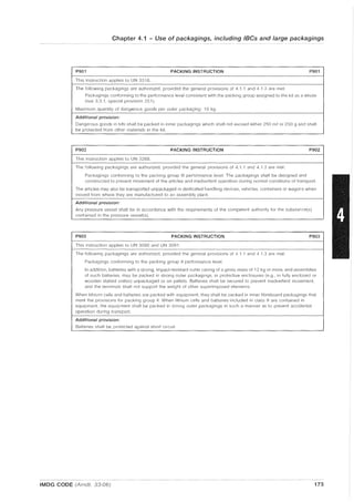 Chapter 4.1 - Use of packagings, including IBCs and large packagings
P901 PACKING INSTRUCTION P901
This instruction applies to UN 3316.
The following packagings are authorized, provided the general provisions of 4.1 .1 and 4.1.3 are met:
Packagings conforming to the performance level consistent with the packing group assigned to the kit as a whole
(see 3.3.1, special provision 251).
Maximum quantity of dangerous goods per outer packaging: 10 kg.
Additional provision:
Dangerous goods in kits shall be packed in inner packagings which shall not exceed either 250 m(l or 250 g and shall
be protected from other materials in the kit.
P902 PACKING INSTRUCTiON P902
This instruction applies to UN 3268.
The following packagings are authorized, provided the general provisions of 4.1 1 and 4.1.3 are met:
Packagings conforming to the packing group III performance level. The packagings shall be designed and
constructed to prevent movement of the articles and inadvertent operation during normal conditions of transport.
The articles may also be transported unpackaged in dedicated handling devices, vehicles, containers or wagons when
moved from where they are manufactured to an assembly plant.
Additional provision:
Any pressure vessel shall be in accordance with the requirements of t.he competent authority for the substance(s)
contained in the pressure vessel(s).
P903 PACKING INSTRUCTION P903
This instruction applies to UN 3090 and UN 3091.
The following packagings are authorized, provided the general provisions of 4.1 .1 and 4.1.3 are met:
Packagings conforming to the packing group II performance level.
In addition, batteries with a strong, impact-resistant outer casing of a gross mass of 12 kg or more, and assemblies
of such batteries, may be packed in strong outer packagings, in protective enclosures (e.g., in fully enclosed or
wooden slatted crates) unpackaged or on pallets. Batteries shall be secured to prevent inadvertent movement,
and the terminals shall not support the weight of other superimposed elements.
When lithium cells and batteries are packed with equipment, they shall be packed in inner fibreboard packagings that
meet the provisions for packing group II. When lithium cells and batteries included in class 9 are contained in
equipment, the equipment shall be packed in strong outer packagings in such a manner as to prevent accidental
operation during transport.
Additional provision:
Batteries shall be protected against short circuit
IMDG CODE (Amdt. 33-06) 173
 