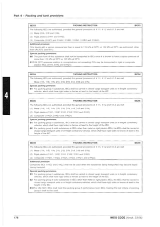 Part 4 - Packing and tank provisions
IBC03 PACKING INSTRUCTION IBC03
The following IBCs are authorized, provided the general provisions of 4.1 .1, 4.1.2 and 4.1.3 are met·
(1) Metal (31A, 31B and 31N);
(2) Rigid plastics (31H1 and 31H2);
(3) Composite (31HZ1 and 31HA2, 31HB2, 31HN2, 31H02 and 31HH2).
Additional provision:
Only liquids with a vapour pressure less than or equal to 110 kPa at 50°C, or 130 kPa at 55°C, are authorized, other
than UN 2672 (see B11).
Special packing provisions:
B8 The pure form of this substance shall not be transported in IBCs since it is known to have a vapour pressure of
more than 110 kPa at 50°C or 130 kPa at 55°C.
811 UN 2672 ammonia solution in concentrations not exceeding 25% may be transported in rigid or composite
plastics IBCs (31H1, 31H2 and 31HZ1).
IBC04 PACKING INSTRUCTION IBCD4
The following IBCs are authorized, provided the general provisions of 4.1 .1, 4.1.2 and 4.1.3 are met·
Metal (11A, 11 B, 11 N, 21A, 21 B, 21 N, 31A, 31 Band 31 N).
Special packing provision:
B1 For packing group I substances, IBCs shall be carried in closed cargo transport units or in freight containers/
vehicles, which shall have rigid sides or fences at least to the height of the IBC.
IBCD5 PACKING INSTRUCTION IBCDS
The following IBCs are authorized, provided the general provisions of 4.1 .1,4.1.2 and 4.1.3 are met
(1) Metal (11A, 11 B, 11 N, 21A, 21 B, 21 N, 31A, 31 Band 31 N);
(2) Rigid plastics (11H1, 11H2, 21H1, 21H2, 31H1 and 31H2);
(3) Composite (11HZ1, 21HZ1 and 31HZ1).
Special packing provisions:
B1 For packing group I substances, IBCs shall be carried in closed cargo transport units or in freight containers/
vehicles, which shall have rigid sides or fences at least to the height of the IBC.
B2 For packing group II solid substances in IBCs other than metal or rigid plastics IBCs, the IBCs shall be carried in
closed cargo transport units or in freight containers/vehicles. which shall have rigid sides or fences at least to the
height of the IBC.
IBCD6 PACKING INSTRUCTION IBCD6
The following IBCs are authorized, provided the general provisions of 4.1 1, 4.1.2 and 4.1.3 are met
(1) Metal (11 A, 11B, 11N, 21A, 21B, 21N, 31A, 31B and 31N);
(2) Rigid plastics (11H1, 11H2, 21H1, 21H2, 31H1 and 31H2);
(3) Composite (11HZ1, 11HZ2, 21HZ1, 21HZ2, 31HZ1, and 31HZ2).
Additional provision:
Composite IBCs 11 HZ2 and 21 HZ2 shall not be used when the substances being transported may become liquid
dUring transport.
Special packing provisions:
B1 For packing group I substances, IBCs shall be carried in closed cargo transport units or in freight containers/
vehicles, which shall have rigid sides or fences at least to the height of the IBC.
B2 For packing group II solid substances in IBCs other than metal or rigid plastics IBCs, the IBCs shall be carried in
closed cargo transport units or in freight containers/vehicles, which shall have rigid sides or fences at least to the
height of the IBC.
B12 For UN 2907, IBCs shall meet the packing group II performance level. IBCs meeting the test criteria of packing
group I shall not be used.
176 IMDG CODE (Amdt. 33-06)
 