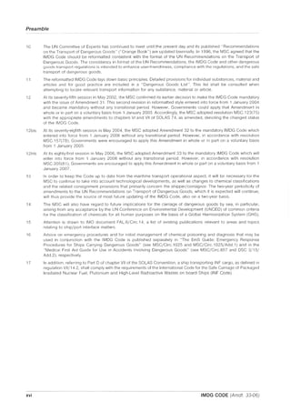 Preamble
10 The UN Committee of Experts has continued to meet until the present day and its published "Recommendations
on the Transport of Dangerous Goods" ("Orange Book") are updated biennially. In 1996, the MSC agreed that the
IMDG Code should be reformatted consistent with the format of the UN Recommendations on the Transport of
Dangerous Goods. The consistency in format of the UN Recommendations, the IMDG Code and other dangerous
goods transport regulations is intended to enhance user-friendliness, compliance with the regulations, and the safe
transport of dangerous goods.
11 The reformatted IMDG Code lays down basic principles. Detailed provisions for individual substances, material and
articles and for good practice are included in a "Dangerous Goods List". This list shall be consulted when
attempting to locate relevant transport information for any substance, material or article.
12 At its seventy-fiftll session in May 2002, the MSC confirmed its earlier decision to make the IMDG Code mandatory
with the Issue of Amendment 31. This second revision in reformatted style entered into force from 1 January 2004
and became mandatory without any transitional period. However, Governments could apply that Amendment in
whole or in part on a voluntary basis from 1 January 2003. Accordingly, the MSC adopted resolution MSC.123(75)
with the appropriate amendments to chapters VI and VII of SOlAS 74, as amended, denoting the changed status
of the IMDG Code.
12bis At its seventy-eighth session in May 2004, the MSC adopted Amendment 32 to the mandatory IMDG Code which
entered into force from 1 January 2006 without any transitional period. However, in accordance with resolution
MSC.157(78), Governments were encouraged to apply this Amendment in whole or in part on a voluntary basis
from 1 January 2005.
12tris At its eighty-first session in May 2006, the MSC adopted Amendment 33 to the mandatory IMDG Code which will
enter into force from 1 January 2008 without any transitional period. However, in accordance with resolution
MSC.205(81), Governments are encouraged to apply this Amendment in whole or part on a voluntary basis from 1
January 2007.
13 In order to keep the Code up to date from the maritime transport operational aspect, it will be necessary for the
MSC to continue to take into account technological developments, as well as changes to chemical classifications
and the related consignment provisions that primarily concern the shipper/consignor. The two-year periodicity of
amendments to the UN Recommendations on Transport of Dangerous Goods, which it is expected will continue,
will thus provide the source of most future updating of the IMDG Code, also on a two-year basis.
14 The MSC will also have regard to future implications for the carriage of dangerous goods by sea, in particular,
arising from any acceptance by the UN Conference on Environmental Development (UNCED) of common criteria
for the classification of chemicals for all human purposes on the basis of a Global Harmonization System (GHS).
15 Attention is drawn to IMO document FAl.6/Circ.14, a list of existing publications relevant to areas and topics
relating to ship/port interface matters.
16 Advice on emergency procedures and for initial management of chemical poisoning and diagnosis that may be
used in conjunction with the IMDG Code is published separately in "The EmS Guide: Emergency Response
Procedures for Ships Carrying Dangerous Goods" (see MSC/Circ.1025 and MSC/Circ.1 025/Add.1) and in the
"Medical First Aid Guide for Use in Accidents Involving Dangerous Goods" (see MSC/Circ.857 and DSC 3/15/
Add.2), respectively.
17 In addition, referring to Part D of chapter VII of the SOlAS Convention, a ship transporting INF cargo, as defined in
regulation VII/14.2, shall comply with the requirements of the International Code for the Safe Carriage of Packaged
Irradiated Nuclear Fuel, Plutonium and High-level Radioactive Wastes on board Ships (INF Code).
xvi IMDG CODE (Amdt. 33-06)
 