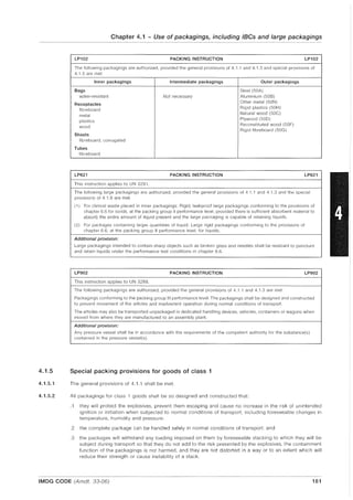 4.1.5
4.1.5.1
4.1.5.2
Chapter 4.1 - Use of packagings, including IBCs and large packagings
LP102 PACKING INSTRUCTION LP102
The following packagings are authorized, provided the general provisions of 4.1 .1 and 4.1.3 and special provisions of
4.1.5 are met
Inner packagings Intermediate packagings Outer packagings
Bags Steel (50A)
water-resistant Not necessary Aluminium (50B)
Receptacles
Other metal (50N)
fibreboard Rigid plastics (50H)
metal
Natural wood (50C)
plastics Plywood (500)
wood
Reconstituted wood (50F)
Rigid fibreboard (50G)
Sheets
fibreboard, corrugated
Tubes
fibreboard
LP621 PACKING INSTRUCTION LP621
This instruction applies to UN 3291.
The following large packagings are authorized, provided the general provisions of 4.1 .1 and 4.1.3 and the special
provisions of 4.1.8 are met:
(1) For clinical waste placed in inner packagings: Rigid, leakproof large packagings conforming to the provisions of
chapter 6.6 for solids, at the packing group II performance level, provided there is sufficient absorbent material to
absorb the entire amount of liquid present and the large packaging is capable of retaining liquids.
(2) For packages containing larger quantities of liquid: Large rigid packagings conforming to the provisions of
chapter 6.6, at the packing group II performance level, for liquids.
Additional provision:
Large packagings intended to contain sharp objects such as broken glass and needles shall be resistant to puncture
and retain liquids under the performance test conditions in chapter 6.6.
LP902 PACKING INSTRUCTION LP902
This instruction applies to UN 3268.
The following packagings are authorized, provided the general provisions of 4.1 .1 and 4.1.3 are met:
Packagings conforming to the packing group III petiormance level. The packagings shall be designed and constructed
to prevent movement of the articles and inadvertent operation during normal conditions of transport.
The articles may also be transported unpackaged in dedicated handling devices, vehicles, containers or wagons when
moved from where they are manufactured to an assembly plant.
Additional provision:
Any pressure vessel shall be in accordance with the requirements of the competent authority for the substance(s)
contained in the pressure vessel(s).
Special packing provisions for goods of class 1
The general provisions of 4.1.1 shall be met.
All packagings for class 1 goods shall be so designed and constructed that:
.1 they will protect the explosives, prevent them escaping and cause no increase in the risk of unintended
ignition or initiation when subjected to normal conditions of transport, including foreseeable changes in
temperature, humidity and pressure;
.2 the complete package can be handled safely in normal conditions of transport: and
.3 the packages will withstand any loading imposed on them by foreseeable stacking to which they will be
subject during transport so that they do not add to the risk presented by the explosives, the containment
function of the packagings is not harmed, and they are not distorted in a way or to an extent which will
reduce their strength or cause instability of a stack.
IMDG CODE (Amdt. 33-06) 181
 