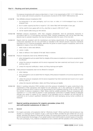 Part 4 - Packing and tank provisions
4.1.6.1.9
For pressure receptacles with valves as described in .2 and .3, the requirements of ISO 11117:1998 shall be
met; for valves with inherent protection, the provisions of annex B of ISO 10297:1999 shall be met.
Non-refillable pressure receptacles shall:
.1 be transported in an outer packaging, such as a box, or crate, or in shrink-wrapped trays or stretch-
wrapped trays;
.2 be of a water capacity less than or equal to 1.25 f. when filled with flammable or toxic gas;
.3 not be used for toxic gases with an LC50 less than or equal to 200 mf./m3
; and
.4 not be repaired after being put into service.
4.1.6.1.10 Refillable pressure receptacles, other than cryogenic receptacles, shall be periodically inspected in
accordance with 6.2.1.5 and packing instruction P200. Pressure receptacles shall not be filled after they
become due for periodic inspection but may be transported after the expiry of the time limit.
4.1.6.1.11 Repairs shall be consistent with the manufacture and testing requirements of the applicable design and
construction standards and are only permitted as indicated in the relevant periodic inspection standards
specified in 6.2.2.4. Pressure receptacles, other than the jacket of closed cryogenic receptacles, shall not be
subjected to repairs of any of the following:
.1 weld cracks or other weld defects;
.2 cracks In walls;
.3 leaks or defects in the material of the wall, head or bottom.
4.1.6.1.12 Pressure receptacles shall not be offered for filling:
.1 when damaged to such an extent that the integrity of the pressure receptacle or its service equipment may
be affected;
.2 unless the pressure receptacle and its service equipment has been examined and found to be in good
working order; or
.3 unless the required certification, retest, and filling markings are legible.
4.1.6.1.13 Filled pressure receptacles shall not be offered for transport:
.1 when leaking;
.2 when damaged to such an extent that the integrity of the pressure receptacle or its service equipment may
be affected;
.3 unless the pressure receptacle and its service equipment has been examined and found to be in good
working order; or
.4 unless the required certification, retest, and filling markings are legible.
4.1.6.1.14 Where in packing instruction P200 cylinders and other pressure receptacles for gases conforming to the
requirements of this sub-section and chapter 6.2 are authorized, use is also authorized of cylinders and
pressure receptacles which conform to the requirements of the competent authority of the country in which
the cylinder or pressure receptacle is filled. Valves shall be suitably protected. Pressure receptacles with
capacities of 1 f. or less shall be packed in outer packagings constructed of suitable material of adequate
strength and design in relation to the capacity of the packaging and its intended use and secured or
cushioned so as to prevent significant movement within the outer packaging during normal conditions of
transport.
4.1.7 Special packing provisions for organic peroxides (class 5.2)
and self-reactive substances of class 4.1
4.1.7.0 General
4.1.7.0.1 For organic peroxides, all receptacles shall be "effectively closed". Where significant internal pressure may
develop in a package by the evolution of gas, a vent may be fitted, provided the gas emitted will not cause
danger, otherwise the degree of filling shall be limited. Any venting device shall be so constructed that liquid
will not escape when the package is in an upright position and it shall be able to prevent ingress of impurities.
The outer packaging, if any, shall be so designed as not to interfere with the operation of the venting device.
184 IMDG CODE (Amdt. 33-06)
 