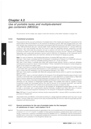 Chapter 4.2
Use of portable tanks and multiple-element
gas containers (MEGGs)
4.2.0
4.2.0.1
4.2.0.2
4.2.1
4.2.1.1
188
The provisions of this chapter also apply to road tank vehicles to the extent indicated in chapter 6.8.
Transitional provisions
The provisions for the use and construction of portable tanks in this chapter and chapter 6.7 are based on the
United Nations Recommendations on the transport of dangerous goods. IMO type portable tanks and road
tank vehicles may continue to be constructed in accordance with the provisions of the IMDG Code in force on
1 July 1999 (amendment 29) until 1 January 2003. Tanks certified and approved prior to 1 January 2003 may
continue to be used provided that they are found to meet the applicable periodic inspections and test
provisions. They shall meet the provisions set out in columns (13) and (14) of chapter 3.2. However, the
provisions of column (12) may be used instead of the provisions of column (13) until 1 January 2010. Detailed
explanation and construction provisions may be found in DSC/Circ.12 (Guidance on the continued use of
existing IMO type portable tanks and road tank vehicles for the transport of dangerous goods).
Note: For ease of reference, the following descriptions of existing IMO type tanks are included:
IMO type 1 tank means a portable tank for the transport of substances of classes 3 to 9 fitted with pressure-
relief devices, having a maximum allowable working pressure of 1.75 bar and above.
IMO type 2 tank means a portable tank fitted with pressure-relief devices, having a maximum allowable
working pressure equal to or above 1.0 bar but below 1.75 bar, intended for the transport of certain dangerous
liquids of low hazard and certain solids.
IMO type 4 tank means a road tank vehicle for the transport of dangerous goods of classes 3 to g and includes
a semi-trailer with a permanently attached tank or a tank attached to a chassis, with at least four twist locks
which comply with ISO standards, (e.g. ISO International Standard 1161:1984).
IMO type 5 tank means a portable tank fitted with pressure-relief devices which is used for non-refrigerated
gases of class 2.
IMO type 6 tank means a road tank vehicle for the transport of non-refrigerated liquefied gases of class 2 and
includes a semi-trailer with a permanently attached tank or a tank attached to a chassis which is fitted with
items of service equipment and structural equipment necessary for the transport of gases.
IMO type 7 tank means a thermally insulated portable tank fitted with items of service and structural equipment
necessary for the transport of refrigerated liquefied gases. The portable tank shall be capable of being
transported, loaded and discharged without the need of removal of its structural equipment, and shall be
capable of being lifted when full. It shall not be permanently secured on board the ship.
IMO type 8 tank means a road tank vehicle for the transport of refrigerated liquefied gases of class 2 and
includes a semi-trailer with a permanently attached thermally insulated tank fitted with items of service
equipment and structural equipment necessary for the transport of refrigerated liquefied gases.
Note: IMO type 4,6 and 8 road tank vehicles may be constructed after 1 January 2003 in accordance with the
provisions of chapter 6.8.
UN portable tanks and MEGCs constructed according to a design approval certificate which has been issued
before 1 January 2008 may continue to be used provided that they are found to meet the applicable periodic
inspection and test provisions.
General provisions for the use of portable tanks for the transport
of substances of class 1 and classes 3 to 9
This section provides general provisions applicable to the use of portable tanks for the transport of substances
of classes 1,3,4, 5, 6, 7, 8 and 9. In addition to these general provisions, portable tanks shall conform to the
design, construction, inspection and testing provisions detailed in 6.7.2. Substances shall be transported in
portable tanks conforming to the applicable portable tank instruction and the portable tank special provisions
assigned to each substance in the Dangerous Goods List.
IMDG CODE (Amdt. 33-06)
 