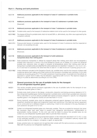 Part 4 - Packing and tank provisions
4.2.1.14
4.2.1.15
Additional provisions applicable to the transport of class 6.1 substances in portable tanks
[Reserved]
Additional provisions applicable to the transport of class 6.2 substances in portable tanks
[Reserved]
4.2.1.16 Additional provisions applicable to the transport of class 7 substances in portable tanks
4.2.1.16.1 Portable tanks used for the transport of radioactive material shall not be used for the transport of other goods.
4.2.1.16.2 The degree of filling for portable tanks shall not exceed 90% or, alternatively, any other value approved by the
competent authority.
4.2.1.17 Additional provisions applicable to the transport of class 8 substances in portable tanks
4.2.1.17.1 Pressure-relief devices of portable tanks used for the transport of class 8 substances shall be inspected at
intervals not exceeding one year.
4.2.1.18 Additional provisions applicable to the transport of class 9 substances in portable tanks
[Reserved]
4.2.1.19 Additional provisions applicable to the transport of solid substances
transported above their melting point
4.2.1.19.1 Solid substances transported or offered for transport above their melting point which are not assigned a
portable tank instruction in column (13) of the Dangerous Goods List of chapter 3.2 or when the assigned
portable tank instruction does not apply to transport at temperatures above their melting point may be
transported in portable tanks provided that the solid substances are classified in classes 4.1,4.2,4.3, 5.1,6.1,
8 or 9 and have no subsidiary risk other than that of class 6.1 or class 8 and are in packing group II or III.
4.2.1.19.2 Unless otherwise indicated in the Dangerous Goods List, portable tanks used for the transport of these solid
substances above their melting point shall conform to the provisions of portable tank instruction T4 for solid
substances of packing group III or T7 for solid substances of packing group II. A portable tank that affords an
equivalent or greater level of safety may be selected in accordance with 4.2.5.2.5. The maximum degree of
filling (in %) shall be determined according to 4.2.1.9.5 (TP3).
4.2.2 General provisions for the use of portable tanks for the transport
of non-refrigerated liquefied gases
4.2.2.1 This section provides general provisions applicable to the use of portable tanks for the transport of non-
refrigerated liquefied gases of class 2.
4.2.2.2 Portable tanks shall conform to the deSign, construction, inspection and testing provisions detailed in 6.7.3.
Non-refrigerated liquefied gases shall be transported in portable tanks conforming to portable tank instruction
T50 as described in 4.2.5.2.6 and any portable tank special provisions assigned to specific non-refrigerated
liquefied gases in the Dangerous Goods List and described in 4.2.5.3.
4.2.2.3 During transport, portable tanks shall be adequately protected against damage to the shell and service
equipment resulting from lateral and longitudinal impact and overturning. If the shell and service equipment
are so constructed as to withstand impact or overturning, it need not be protected in this way. Examples of
such protection are given in 6.7.3.13.5.
4.2.2.4 Certain non-refrigerated liquefied gases are chemically unstable. They are accepted for transport only when
the necessary steps have been taken to prevent their dangerous decomposition, transformation or
polymerization during transport. To this end, care shall be taken to ensure that portable tanks do not
contain any non-refrigerated liquefied gases liable to promote these reactions.
4.2.2.5 Unless the name of the gas(es) being transported appears on the metal plate described in 6.7.3.16.2, a copy
of the certificate specified in 6.7.3.14.1 shall be made available upon a competent authority request and
readily provided by the consignor, consignee or agent, as appropriate.
4.2.2.6 Empty portable tanks not cleaned and not gas-free shall comply with the same provisions as portable tanks
filled with the previous non-refrigerated liquefied gas.
192 IMDG CODE (Amdt. 33-06)
 