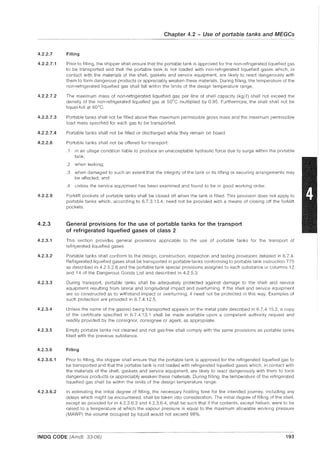 4.2.2.7
4.2.2.7.1
4.2.2.7.2
4.2.2.7.3
4.2.2.7.4
4.2.2.8
4.2.2.9
4.2.3
4.2.3.1
4.2.3.2
4.2.3.3
4.2.3.4
4.2.3.5
4.2.3.6
4.2.3.6.1
4.2.3.6.2
Chapter 4.2 - Use of portable tanks and MEGCs
Filling
Prior to filling, the shipper shall ensure that the portable tank is approved for the non-refrigerated liquefied gas
to be transported and that the portable tank is not loaded with non-refrigerated liquefied gases which, in
contact with the materials of the shell, gaskets and service equipment, are likely to react dangerously with
them to form dangerous products or appreciably weaken these materials. During filling, the temperature of the
non-refrigerated liquefied gas shall fall within the limits of the design temperature range.
The maximum mass of non·refrigerated liquefied gas per litre of shell capacity (kg/E) shall not exceed the
density of the non-refrigerated liquefied gas at 50
0
e multiplied by 0.95. Furthermore, the shell shall not be
liquid-full at 60o
e.
Portable tanks shall not be filled above their maximum permissible gross mass and the maximum permissible
load mass specified for each gas to be transported.
Portable tanks shall not be filled or discharged while they remain on board.
Portable tanks shall not be offered for transport:
.1 in an ullage condition liable to produce an unacceptable hydraulic force due to surge within the portable
tank;
.2 when leaking;
.3 when damaged to such an extent that the integrity of the tank or its lifting or securing arrangements may
be affected; and
.4 unless the service equipment has been examined and found to be in good working order.
Forklift pockets of portable tanks shall be closed off when the tank is filled. This provision does not apply to
portable tanks which, according to 6.7.3.13.4, need not be provided with a means of closing off the forklift
pockets.
General provisions for the use of portable tanks for the transport
of refrigerated liquefied gases of class 2
This section provides general provisions applicable to the use of portable tanks for the transport of
refrigerated liquefied gases.
Portable tanks shall conform to the design, construction, inspection and testing provisions detailed in 6.7.4.
Refrigerated liquefied gases shall be transported in portable tanks conforming to portable tank instruction T75
as described in 4.2.5.2.6 and the portable tank special provisions assigned to each substance in columns 12
and 14 of the Dangerous Goods List and described in 4.2.5.3.
During transport, portable tanks shall be adequately protected against damage to the shell and service
equipment resulting from lateral and longitudinal impact and overturning. If the shell and service equipment
are so constructed as to withstand impact or overturning, it need not be protected in this way. Examples of
such protection are provided in 6.7.4.12.5.
Unless the name of the gas(es) being transported appears on the metal plate described in 6.7.4.15.2, a copy
of the certificate specified in 6.7.4.13.1 shall be made available upon a competent authority request and
readily provided by the consignor, consignee or agent, as appropriate.
Empty portable tanks not cleaned and not gas-free shall comply with the same provisions as portable tanks
filled with the previous substance.
Filling
Prior to filling, the shipper shall ensure that the portable tank is approved for the refrigerated liquefied gas to
be transported and that the portable tank is not loaded with refrigerated liquefied gases which, in contact with
the materials of the shell, gaskets and service equipment, are likely to react dangerously with them to form
dangerous products or appreciably weaken these materials. During filling, the temperature of the refrigerated
liquefied gas shall be within the limits of the design temperature range.
In estimating the initial degree of filling, the necessary holding time for the intended journey, including any
delays which might be encountered, shall be taken into consideration. The initial degree of filling of the shell,
except as provided for in 4.2.3.6.3 and 4.2.3.6.4, shall be such that if the contents, except helium, were to be
raised to a temperature at which the vapour pressure is equal to the maximum allowable working pressure
(MAWP) the volume occupied by liquid would not exceed 98%.
IMDG CODE (Amdt. 33-06) 193
 