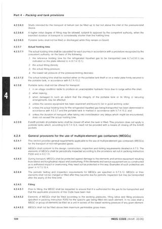 Part 4 - Packing and tank provisions
4.2.3.6.3
4.2.3.6.4
4.2.3.6.5
4.2.3.7
4.2.3.7.1
4.2.3.7.2
4.2.3.8
Shells intended for the transport of helium can be filled up to but not above the inlet of the pressure-relief
device.
A higher initial degree of filling may be allowed, subject to approval by the competent authority, when the
intended duration of transport is considerably shorter than the holding time.
Portable tanks shall not be filled or discharged while they remain on board.
Actual holding time
The actual holding time shall be calculated for each journey in accordance with a procedure recognized by the
competent authority, on the basis of the following:
.1 the reference holding time for the refrigerated liquefied gas to be transported (see 6.7.4.2.8.1) (as
indicated on the plate referred to in 6.7.4.15.1);
.2 the actual filling density;
.3 the actual filling pressure;
.4 the lowest set pressure of the pressure-limiting device(s).
The actual holding time shall be marked either on the portable tank itself or on a metal plate firmly secured to
the portable tank, in accordance with 6.7.4.15.2.
Portable tanks shall not be offered for transport:
.1 in an ullage condition liable to produce an unacceptable hydraulic force due to surge within the shell;
.2 when leaking;
.3 when damaged to such an extent that the integrity of the portable tank or its lifting or securing
arrangements may be affected;
.4 unless the service equipment has been examined and found to be in good working order;
.5 unless the actual holding time for the refrigerated liquefied gas being transported has been determined in
accordance with 4.2.3.7 and the portable tank is marked in accordance with 6.7.4.15.2; and
.6 unless the duration of transport, after taking into consideration any delays which might be encountered,
does not exceed the actual holding time.
4.2.3.9 Forklift pockets of portable tanks shall be closed off when the tank is filled. This provision does not apply to
portable tanks which, according to 6.7.4.12.4, need not be provided with a means of closing off the forklift
pockets.
4.2.4 General provisions for the use of multiple-element gas containers (MEGCs)
4.2.4.1 This section provides general requirements applicable to the use of multiple-element gas containers (MEGGs)
for the transport of non-refrigerated gases.
4.2.4.2 MEGGs shall conform to the design, construction, inspection and testing requirements detailed in 6.7.5. The
elements of MEGGs shall be periodically inspected according to the provisions set out in packing instruction
P200 and in 6.2.1.5.
4.2.4.3 During transport, MEGGs shall be protected against damage to the elements and service equipment resulting
from lateral and longitudinal Impact and overturning. If the elements and service equipment are so constructed
as to withstand impact or overturning, they need not be protected in this way. Examples of such protection are
given in 6.7.5.10.4.
4.2.4.4 The periodic testing and inspection requirements for MEGGs are specified in 6.7.5.12. MEGGs or their
elements shall not be charged or filled after they become due for periodic inspection but may be transported
after the expiry of the time limit.
4.2.4.5 Filling
4.2.4.5.1 Prior to filling, the MEGG shall be inspected to ensure that it is authorized for the gas to be transported and
that the applicable provisions of this Gode have been met.
4.2.4.5.2 Elements of MEGGs shall be filled according to the working pressures, filling ratios and filling provisions
specified in packing instruction P200 for the specific gas being filled into each element. In no case shall a
MEGG or group of elements be filled as a unit in excess of the lowest working pressure of any given element.
4.2.4.5.3 MEGGs shall not be filled above their maximum permissible gross mass.
194 IMDG CODE (Amdt. 33-06)
 