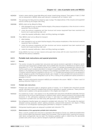 4.2.4.5.4
4.2.4.5.5
4.2.4.5.6
4.2.4.6
4.2.4.7
4.2.5
4.2.5.1
4.2.5.1.1
4.2.5.2
4.2.5.2.1
4.2.5.2.2
4.2.5.2.3
4.2.5.2.4
4.2.5.2.5
Chapter 4.2 - Use of portable tanks and MEGCs
.~~~~~
Isolation valves shall be closed after filling and remain closed during transport. Toxic gases of class 2.3 shall
only be transported in MEGCs where each element is equipped with an isolation valve.
The opening(s) for filling shall be closed by caps or plugs. The leakproofness of the closures and equipment
shall be verified by the shipper after filling.
MEGCs shall not be offered for filling:
.1 when damaged to such an extent that the integrity of the pressure receptacles or their structural or service
equipment may be affected;
.2 unless the pressure receptacles and their structural and service equipment have been examined and
found to be in good working order; and
.3 unless the required certification, retest, and filling markings are legible.
Filled MEGCs shall not be offered for transport;
.1 when leaking;
.2 when damaged to such an extent that the integrity of the pressure receptacles or their structural or service
equipment may be affected;
.3 unless the pressure receptacles and their structural and service equipment have been examined and
found to be in good working order; and
.4 unless the required certification, retest, and filling markings are legible.
Empty MEGCs that have not been cleaned and purged shall comply with the same requirements as MEGCs
filled with the previous substance.
Portable tank instructions and special provisions
General
This section includes the portable tank instructions and special provisions applicable to dangerous goods
authorized to be transported in portable tanks. Each portable tank instruction is identified by an alpha-numeric
designation (T1 to T75). The Dangerous Goods List in chapter 3.2 indicates the portable tank instruction that
shall be used for each substance permitted for transport in a portable tank. When no portable tank instruction
appears in the Dangerous Goods List, transport of the substance in portable tanks is not permitted unless a
competent authority approval is granted as set out in 6.7.1.3. Portable tank special provisions are assigned to
specific dangerous goods in the Dangerous Goods List in chapter 3.2. Each portable tank special provision is
identified by an alpha-numeric designation (such as TP1). A listing of the portable tank special provisions is
provided in 4.2.5.3.
Note: The gases authorized for transport in MEGCs are indicated in the column "MEGC" in Tables 1 and 2 of
packing instruction P200 in 4.1.4.1.
Portable tank instructions
Portable tank instructions apply to dangerous goods of classes 1 to 9. Portable tank instructions provide
specific information relevant to portable tanks provisions applicable to specific substances. These provisions
shall be met in addition to the general provisions in this chapter and chapter 6.7.
For substances of class 1 and classes 3 to 9, the portable tank instructions indicate the applicable minimum
test pressure, the minimum shell thickness (in reference steel), bottom opening provisions and pressure-relief
provisions. In T23, self-reactive substances of class 4.1 and class 5.2, organic peroxides permitted to be
transported in portable tanks are listed along with applicable control and emergency temperatures.
Non-refrigerated liquefied gases are assigned to portable tank instruction T50. T50 provides the maximum
allowable working pressures, bottom opening provisions, pressure-relief provisions and degree of filling
provisions for non-refrigerated liquefied gases permitted for transport in portable tanks.
Refrigerated liquefied gases are assigned to portable tank instruction T75.
Determination of the appropriate portable tank instructions
When a specific portable tank instruction is specified in the Dangerous Goods List, additional portable tanks
which possess higher test pressures, greater shell thicknesses, more stringent bottom opening and pressure-
relief device arrangements may be used. The following guidelines apply to determining the appropriate
portable tanks which may be used for transport of particular substances:
IMDG CODE (Arndt. 33-06) 195
 