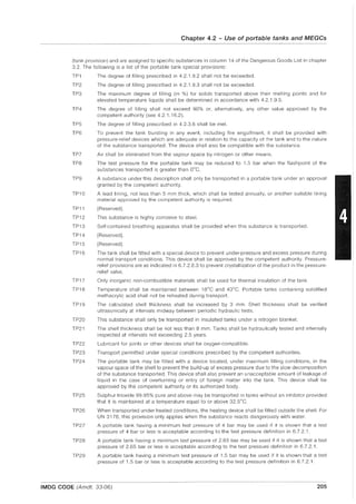 Chapter 4.2 - Use of portable tanks and MEGGs
(tank provision) and are assigned to specific substances in column 14 of the Dangerous Goods List in chapter
3.2. The following is a list of the portable tank special provisions:
TP1
TP2
TP3
TP4
TP5
TP6
TP7
TP8
TP9
TP10
TP11
TP12
TP13
TP14
TP15
TP16
TP17
TP18
TP19
TP20
TP21
TP22
TP23
TP24
TP25
TP26
TP27
TP28
TP29
The degree of filling prescribed in 4.2.1.9.2 shall not be exceeded.
The degree of filling prescribed in 4.2.1.9.3 shall not be exceeded.
The maximum degree of filling (in %) for solids transported above their melting points and for
elevated temperature liquids shall be determined in accordance with 4.2.1.9.5.
The degree of filling shall not exceed 90% or, alternatively, any other value approved by the
competent authority (see 4.2.1.16.2).
The degree of filling prescribed in 4.2.3.6 shall be met.
To prevent the tank bursting in any event, including fire engulfment, it shall be provided with
pressure-relief devices which are adequate in relation to the capacity of the tank and to the nature
of the substance transported. The device shall also be compatible with the substance.
Air shall be eliminated from the vapour space by nitrogen or other means.
The test pressure for the portable tank may be reduced to 1.5 bar when the flash point of the
substances transported is greater than DoC.
A substance under this description shall only be transported in a portable tank under an approval
granted by the competent authority.
A lead lining, not less than 5 mm thick, which shall be tested annually, or another suitable lining
material approved by the competent authority is required.
[Reserved).
This substance is highly corrosive to steel.
Self-contained breathing apparatus shall be provided when this substance is transported.
[Reserved).
[Reserved).
The tank shall be fitted with a special device to prevent under-pressure and excess pressure during
normal transport conditions. This device shall be approved by the competent authority. Pressure-
relief provisions are as indicated in 6.7.2.8.3 to prevent crystallization of the product in the pressure-
relief valve.
Only inorganic non-combustible materials shall be used for thermal insulation of the tank.
Temperature shall be maintained between 18°C and 40°C. Portable tanks containing solidified
methacrylic acid shall not be reheated during transport.
The calculated shell thickness shall be increased by 3 mm. Shell thickness shall be verified
ultrasonically at intervals midway between periodic hydraulic tests.
This substance shall only be transported in insulated tanks under a nitrogen blanket.
The shell thickness shall be not less than 8 mm. Tanks shall be hydraulically tested and internally
inspected at intervals not exceeding 2.5 years.
Lubricant for joints or other devices shall be oxygen-compatible.
Transport permitted under special conditions prescribed by the competent authorities.
The portable tank may be fitted with a device located, under maximum filling conditions, in the
vapour space of the shell to prevent the build-up of excess pressure due to the slow decomposition
of the substance transported. This device shall also prevent an unacceptable amount of leakage of
liquid in the case of overturning or entry of foreign matter into the tank. This device shall be
approved by the competent authority or its authorized body.
Sulphur trioxide 99.95% pure and above may be transported in tanks without an inhibitor provided
that it is maintained at a temperature equal to or above 32.5°C.
When transported under heated conditions, the heating device shall be fitted outside the shell. For
UN 3176, this provision only applies when the substance reacts dangerously with water.
A portable tank having a minimum test pressure of 4 bar may be used if it is shown that a test
pressure of 4 bar or less is acceptable according to the test pressure definition in 6.7.2.1.
A portable tank having a minimum test pressure of 2.65 bar may be used if it is shown that a test
pressure of 2.65 bar or less is acceptable according to the test pressure definition in 6.7.2.1.
A portable tank having a minimum test pressure of 1.5 bar may be used if it is shown that a test
pressure of 1.5 bar or less is acceptable according to the test pressure definition in 6.7.2.1.
IMDG CODE (Amdt. 33-06) 205
 