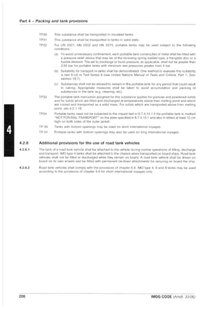 Part 4 - Packing and tank provisions
4.2.6
4.2.6.1
4.2.6.2
206
TP30 This substance shall be transported in insulated tanks.
TP31 This substance shall be transported in tanks in solid state.
TP32 For UN 0331, UN 0332 and UN 3375, portable tanks may be used subject to the following
conditions:
TP33
TP34
TP 90
TP 91
(a) To avoid unnecessary confinement, each portable tank constructed of metal shall be fitted with
a pressure relief device that may be of the reclosing spring loaded type, a frangible disc or a
fusible element. The set to discharge or burst pressure, as applicable, shall not be greater than
2.65 bar for portable tanks with minimum test pressures greater than 4 bar.
(b) Suitability for transport in tanks shall be demonstrated. One method to evaluate this suitability
is test 8 (d) in Test Series 8 (see United Nations Manual of Tests and Criteria, Part 1, Sub-
section 18.7).
(c) Substances shall not be allowed to remain in the portable tank for any period that could result
in caking. Appropriate measures shall be taken to avoid accumulation and packing of
substances in the tank (e.g. cleaning, etc).
The portable tank instruction assigned for this substance applies for granular and powdered solids
and for solids which are filled and discharged at temperatures above their melting point and which
are cooled and transported as a solid mass. For solids which are transported above their melting
point, see 4.2.1.19.
Portable tanks need not be subjected to the impact test in 6.7.4.14.1 if the portable tank is marked
"NOT FOR RAIL TRANSPORT" on the plate specified in 6.7.4.15.1 and also in letters at least 10 cm
high on both sides of the outer jacket.
Tanks with bottom openings may be used on short international voyages.
Portable tanks with bottom openings may also be used on long international voyages.
Additional provisions for the use of road tank vehicles
The tank of a road tank vehicle shall be attached to the vehicle during normal operations of filling, discharge
and transport. IMO type 4 tanks shall be attached to the chassis when transported on board ships. Road tank
vehicles shall not be filled or discharged while they remain on board. A road tank vehicle shall be driven on
board on its own wheels and be fitted with permanent tie-down attachments for securing on board the ship.
Road tank vehicles shall comply with the provisions of chapter 6.8. IMO type 4, 6 and 8 tanks may be used
according to the provisions of chapter 6.8 for short international voyages only.
IMDG CODE (Amdt. 33-06)
 