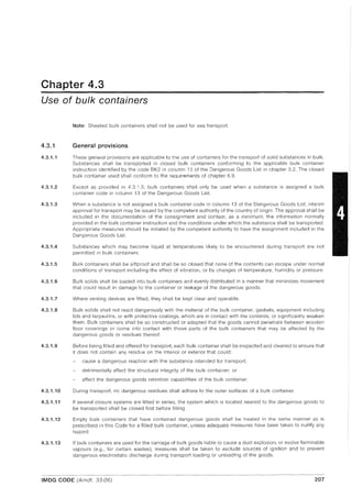 Chapter 4.3
Use of bulk containers
4.3.1
4.3.1.1
4.3.1.2
4.3.1.3
4.3.1.4
4.3.1.5
4.3.1.6
4.3.1.7
4.3.1.8
4.3.1.9
4.3.1.10
4.3.1.11
4.3.1.12
4.3.1.13
Note: Sheeted bulk containers shall not be used for sea transport.
General provisions
These general provisions are applicable to the use of containers for the transport of solid substances in bulk.
Substances shall be transported in closed bulk containers conforming to the applicable bulk container
instruction identified by the code BK2 in column 13 of the Dangerous Goods List in chapter 3.2. The closed
bulk container used shall conform to the requirements of chapter 6.9.
Except as provided in 4.3.1.3, bulk containers shall only be used when a substance is assigned a bulk
container code in column 13 of the Dangerous Goods List.
When a substance is not assigned a bulk container code in column 13 of the Dangerous Goods List, interim
approval for transport may be issued by the competent authority of the country of origin. The approval shall be
included in the documentation of the consignment and contain, as a minimum, the information normally
provided in the bulk container instruction and the conditions under which the substance shall be transported.
Appropriate measures should be initiated by the competent authority to have the assignment included in the
Dangerous Goods List.
Substances which may become liquid at temperatures likely to be encountered during transport are not
permitted in bulk containers.
Bulk containers shall be siftproof and shall be so closed that none of the contents can escape under normal
conditions of transport including the effect of vibration, or by changes of temperature, humidity or pressure.
Bulk solids shall be loaded into bulk containers and evenly distributed in a manner that minimizes movement
that could result in damage to the container or leakage of the dangerous goods.
Where venting devices are fitted, they shall be kept clear and operable.
Bulk solids shall not react dangerously with the material of the bulk container, gaskets, equipment including
lids and tarpaulins, or with protective coatings, which are in contact with the contents, or significantly weaken
them. Bulk containers shall be so constructed or adapted that the goods cannot penetrate between wooden
floor coverings or come into contact with those parts of the bulk containers that may be affected by the
dangerous goods or residues thereof.
Before being filled and offered for transport, each bulk container shall be inspected and cleaned to ensure that
it does not contain any residue on the interior or exterior that could:
cause a dangerous reaction with the substance intended for transport;
detrimentally affect the structural integrity of the bulk container; or
affect the dangerous goods retention capabilities of the bulk container.
During transport, no dangerous residues shall adhere to the outer surfaces of a bulk container.
If several closure systems are fitted in series, the system which is located nearest to the dangerous goods to
be transported shall be closed first before filling.
Empty bulk containers that have contained dangerous goods shall be treated in the same manner as is
prescribed in this Code for a filled bulk container, unless adequate measures have been taken to nullify any
hazard.
If bulk containers are used for the carriage of bulk goods liable to cause a dust explosion, or evolve flammable
vapours (e.g., for certain wastes), measures shall be taken to exclude sources of ignition and to prevent
dangerous electrostatic discharge during transport loading or unloading of the goods.
IMDG CODE (Amdt. 33-06) 207
 