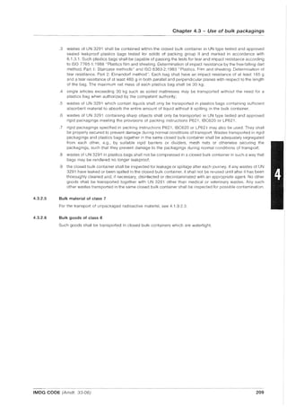 4.3.2.5
4.3.2.6
Chapter 4.3 - Use of bulk packagings
.3 wastes of UN 3291 shall be contained within the closed bulk container in UN type tested and approved
sealed leakproof plastics bags tested for solids of packing group II and marked in accordance with
6.1.3.1. Such plastiCS bags shall be capable of passing the tests for tear and impact resistance according
to ISO 7765-1: 1988 "Plastics film and sheeting. Determination of impact resistance by the free-falling dart
method. Part 1: Staircase methods" and ISO 6383-2:1983 "Plastics. Film and sheeting. Determination of
tear resistance. Part 2: Elmendorf method". Each bag shall have an impact resistance of at least 165 g
and a tear resistance of at least 480 g in both parallel and perpendicular planes with respect to the length
of the bag. The maximum net mass of each plastics bag shall be 30 kg;
.4 single articles exceeding 30 kg such as soiled mattresses may be transported without the need for a
plastics bag when authorized by the competent authority;
.5 wastes of UN 3291 which contain liquids shall only be transported in plastics bags containing sufficient
absorbent material to absorb the entire amount of liquid without it spilling in the bulk container;
.6 wastes of UN 3291 containing sharp objects shall only be transported in UN type tested and approved
rigid packagings meeting the provisions of packing instructions P621, IBC620 or LP621 .
.7 rigid packagings specified in packing instructions P621, IBC620 or LP621 may also be used. They shall
be properly secured to prevent damage during normal conditions of transport. Wastes transported in rigid
packagings and plastics bags together in the same closed bulk container shall be adequately segregated
from each other, e.g., by suitable rigid barriers or dividers, mesh nets or otherwise securing the
packagings, such that they prevent damage to the packagings during normal conditions of transport;
.8 wastes of UN 3291 in plastics bags shall not be compressed in a closed bulk container in such a way that
bags may be rendered no longer leakproof;
.9 the closed bulk container shall be inspected for leakage or spillage after each journey. If any wastes of UN
3291 have leaked or been spilled in the closed bulk container, it shall not be re-used until after it has been
thoroughly cleaned and, if necessary, disinfected or decontaminated with an appropriate agent. No other
goods shall be transported together with UN 3291 other than medical or veterinary wastes. Any such
other wastes transported in the same closed bulk container shall be inspected for possible contamination.
Bulk material of class 7
For the transport of unpackaged radioactive material, see 4.1.9.2.3.
Bulk goods of class 8
Such goods shall be transported in closed bulk containers which are watertight.
IMDG CODE (Amdt. 33-06) 209
 