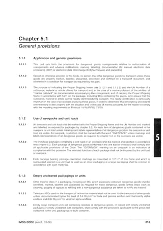 Chapter 5.1
General provisions
5.1.1
5.1.1.1
5.1.1.2
5.1.1.3
5.1.2
5.1.2.1
5.1.2.2
5.1.2.3
5.1.3
5.1.3.1
5.1.3.2
5.1.3.3
Application and general provisions
This part sets forth the provisions for dangerous goods consignments relative to authorization of
consignments and advance notifications, marking, labelling, documentation (by manual, electronic data
processing (EDP) or electronic data interchange (EDI) techniques) and placarding.
Except as otherwise provided in this Code, no person may offer dangerous goods for transport unless those
goods are properly marked, labelled, placarded, described and certified on a transport document, and
otherwise in a condition for transport as required by this part.
The purpose of indicating the Proper Shipping Name (see 3.1.2.1 and 3.1.2.2) and the UN Number of a
substance, material or article offered for transport and, in the case of a marine pollutant, of the addition of
"marine pollutant" on documentation accompanying the consignment, and of marking the Proper Shipping
Name in accordance with 5.2.1 on the package, including IBCs containing the goods, is to ensure that the
substance, material or article can be readily identified during transport. This ready identification is particularly
important in the case of an accident involving these goods, in order to determine what emergency procedures
are necessary to deal properly with the situation and, in the case of marine pollutants, for the master to comply
with the reporting requirements of Protocol I of MARPOL 73/78.
Use of overpacks and unit loads
An overpack and unit load shall be marked with the Proper Shipping Name and the UN Number and marked
and labelled, as required for packages by chapter 5.2, for each item of dangerous goods contained in the
overpack or unit load unless markings and labels representative of all dangerous goods in the overpack or unit
load are visible. An overpack, in addition, shall be marked with the word "OVERPACK" unless markings and
labels representatives of all dangerous goods, as required by chapter 5.2, in the overpack are visible.
The individual packages comprising a unit load or an overpack shall be marked and labelled in accordance
with chapter 5.2. Each package of dangerous goods contained in the unit load or overpack shall comply with
all applicable provisions of the Code. The "OVERPACK" marking on an overpack is an indication of
compliance with this provision. The intended function of each package shall not be impaired by the unit load
or overpack.
Each package bearing package orientation markings as prescribed in 5.2.1.7 of this Code and which is
overpacked, placed in a unit load or used as an inner packaging in a large packaging shall be oriented in
accordance with such markings.
Empty uncleaned packagings or units
Other than for class 7, a packaging, including an IBC, which previously contained dangerous goods shall be
identified, marked, labelled and placarded as required for those dangerous goods unless steps such as
cleaning, purging of vapours or refilling with a non-dangerous substance are taken to nullify any hazard.
Tanks and IBCs used for the transport of radioactive material shall not be used for the transport of other goods
unless decontaminated below the level of 0.4 Bq/cm2
for beta and gamma emitters and low-toxicity alpha
emitters and 0.04 Bq/cm2
for all other alpha emitters.
Empty cargo transport units still containing residues of dangerous goods, or loaded with empty uncleaned
packages or empty uncleaned bulk containers, shall comply with the provisions applicable to the goods last
contained in the unit, packagings or bulk container.
IMDG CODE (Amdt. 33-06) 213
 