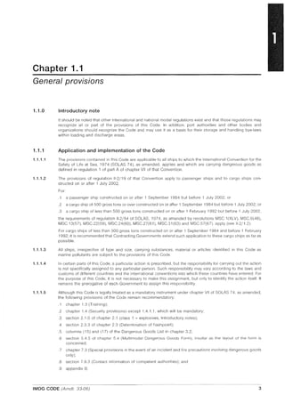 Chapter 1.1
General provisions
1.1.0
1.1.1
1.1.1.1
1.1.1.2
1.1.1.3
1.1.1.4
1.1.1.5
Introductory note
It should be noted that other international and national modal regulations exist and that those regulations may
recognize all or part of the provisions of this Code. In addition, port authorities and other bodies and
organizations should recognize the Code and may use it as a basis for their storage and handling bye-laws
within loading and discharge areas.
Application and implementation of the Code
The provisions contained in this Code are applicable to all ships to which the International Convention for the
Safety of life at Sea, 1974 (SOlAS 74), as amended, applies and which are carrying dangerous goods as
defined in regulation 1 of part A of chapter VII of that Convention.
The provisions of regulation 11-2/19 of that Convention apply to passenger ships and to cargo ships con-
structed on or after 1 July 2002.
For:
.1 a passenger ship constructed on or after 1 September 1984 but before 1 July 2002; or
.2 a cargo ship of SOO gross tons or over constructed on or after 1 September 1984 but before 1 July 2002; or
.3 a cargo ship of less than SOO gross tons constructed on or after 1 February 1992 but before 1 July 2002,
the requirements of regulation 11-2/S4 of SOlAS, 1974, as amended by resolutions MSC.1(XlV), MSC.6(48),
MSC13(S7), MSC.22(S9), MSC.24(60), MSC.27(61), MSC.31(63) and MSG.S7(67), apply (see 11-2/1.2).
For cargo ships of less than 500 gross tons constructed on or after 1 September 1984 and before 1 February
1992, it is recommended that Contracting Governments extend such application to these cargo ships as far as
possible.
All ships, irrespective of type and size, carrying substances, material or articles identified in this Code as
marine pollutants are subject to the provisions of this Code.
In certain parts of this Code, a particular action is prescribed, but the responsibility for carrying out the action
is not specifically assigned to any particular person. Such responsibility may vary according to the laws and
customs of different countries and the international conventions into which these countries have entered. For
the purpose of this Code, it is not necessary to make this assignment, but only to identify the action itself. It
remains the prerogative of each Government to assign this responsibility.
Although this Code is legally treated as a mandatory instrument under chapter VII of SOlAS 74, as amended,
the following provisions of the Code remain recommendatory:
.1 chapter 1.3 (Training);
.2 chapter 1.4 (Security provisions) except 1.4.1.1, which will be mandatory;
.3 section 2.1.0 of chapter 2.1 (class 1 - explosives, Introductory notes);
.4 section 2.3.3 of chapter 2.3 (Determination of flashpoint);
.5 columns (1S) and (17) of the Dangerous Goods List in chapter 3.2;
.6 section 5.4.5 of chapter 5.4 (Multimodal Dangerous Goods Form), insofar as the layout of the form is
concerned;
.7 chapter 7.3 (Special provisions in the event of an incident and fire precautions involving dangerous goods
only);
.8 section 7.9.3 (Contact information of competent authorities); and
.9 appendix B.
IMDG CODE (Amdt. 33-06) 3
 